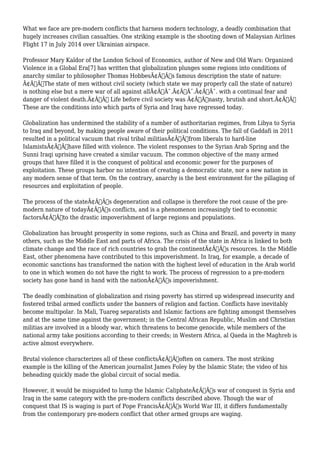 What we face are pre-modern conflicts that harness modern technology, a deadly combination that 
hugely increases civilian casualties. One striking example is the shooting down of Malaysian Airlines 
Flight 17 in July 2014 over Ukrainian airspace. 
Professor Mary Kaldor of the London School of Economics, author of New and Old Wars: Organized 
Violence in a Global Era[7] has written that globalization plunges some regions into conditions of 
anarchy similar to philosopher Thomas HobbesÃ¢Â€Â™s famous description the state of nature: 
Ã¢Â€ÂœThe state of men without civil society (which state we may properly call the state of nature) 
is nothing else but a mere war of all against allÃ¢Â€Â¯.Ã¢Â€Â¯.Ã¢Â€Â¯. with a continual fear and 
danger of violent death.Ã¢Â€Â Life before civil society was Ã¢Â€Âœnasty, brutish and short.Ã¢Â€Â 
These are the conditions into which parts of Syria and Iraq have regressed today. 
Globalization has undermined the stability of a number of authoritarian regimes, from Libya to Syria 
to Iraq and beyond, by making people aware of their political conditions. The fall of Gaddafi in 2011 
resulted in a political vacuum that rival tribal militiasÃ¢Â€Â”from liberals to hard-line 
IslamistsÃ¢Â€Â”have filled with violence. The violent responses to the Syrian Arab Spring and the 
Sunni Iraqi uprising have created a similar vacuum. The common objective of the many armed 
groups that have filled it is the conquest of political and economic power for the purposes of 
exploitation. These groups harbor no intention of creating a democratic state, nor a new nation in 
any modern sense of that term. On the contrary, anarchy is the best environment for the pillaging of 
resources and exploitation of people. 
The process of the stateÃ¢Â€Â™s degeneration and collapse is therefore the root cause of the pre-modern 
nature of todayÃ¢Â€Â™s conflicts, and is a phenomenon increasingly tied to economic 
factorsÃ¢Â€Â”to the drastic impoverishment of large regions and populations. 
Globalization has brought prosperity in some regions, such as China and Brazil, and poverty in many 
others, such as the Middle East and parts of Africa. The crisis of the state in Africa is linked to both 
climate change and the race of rich countries to grab the continentÃ¢Â€Â™s resources. In the Middle 
East, other phenomena have contributed to this impoverishment. In Iraq, for example, a decade of 
economic sanctions has transformed the nation with the highest level of education in the Arab world 
to one in which women do not have the right to work. The process of regression to a pre-modern 
society has gone hand in hand with the nationÃ¢Â€Â™s impoverishment. 
The deadly combination of globalization and rising poverty has stirred up widespread insecurity and 
fostered tribal armed conflicts under the banners of religion and faction. Conflicts have inevitably 
become multipolar. In Mali, Tuareg separatists and Islamic factions are fighting amongst themselves 
and at the same time against the government; in the Central African Republic, Muslim and Christian 
militias are involved in a bloody war, which threatens to become genocide, while members of the 
national army take positions according to their creeds; in Western Africa, al Qaeda in the Maghreb is 
active almost everywhere. 
Brutal violence characterizes all of these conflictsÃ¢Â€Â”often on camera. The most striking 
example is the killing of the American journalist James Foley by the Islamic State; the video of his 
beheading quickly made the global circuit of social media. 
However, it would be misguided to lump the Islamic CaliphateÃ¢Â€Â™s war of conquest in Syria and 
Iraq in the same category with the pre-modern conflicts described above. Though the war of 
conquest that IS is waging is part of Pope FrancisÃ¢Â€Â™s World War III, it differs fundamentally 
from the contemporary pre-modern conflict that other armed groups are waging. 
 