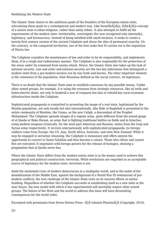 Redefining the Modern State 
The Islamic State shares in the ambitious goals of the founders of the European nation state, 
articulating these goals in a contemporary and modern way. Like IsraelÃ¢Â€Â™s, ISÃ¢Â€Â™s concept 
of a nation state is ethno-religious, rather than solely ethnic. It also attempts to fulfill all the 
requirements of the modern state: territoriality, sovereignty (for now recognized only internally), 
legitimacy, and bureaucracy. Instead of being satisfied with small enclaves, it seeks to create a 
twenty-first century version of the ancient Caliphate and shuns the idea of permanent anarchy. On 
the contrary, in the conquered territories, one of the first tasks that IS carries out is the imposition 
of Sharia law. 
The Caliphate considers the maintenance of law and order to be its responsibility, and implements 
them, if in a rough and rudimentary manner. The Caliphate is also responsible for the protection of 
the areas under its command from enemy attack. Hence, the Islamic State also takes up the task of 
national security. Law and order and national security are the two key indications that distinguish a 
modern state from a pre-modern enclave run by war lords and barons. The other important element 
is the consensus of the population, what Rousseau defined as the social contract, its legitimacy. 
There is no doubt that the Islamic State aims to establish consensus by any possible means. Unlike 
other armed groups, for example, it is using the revenues from strategic resources, like oil wells and 
hydro-electric dams, not only to bankroll a war of conquest but also to rebuild key socio-economic 
infrastructure inside the Caliphate. 
Sophisticated propaganda is committed to promoting the image of a real state, legitimized by the 
Muslim population, not only locally but also internationally. Abu Bakr al Baghdadi is presented to the 
entire community of Muslims, the Umma, as the new Caliph, a descendant of the Prophet 
Mohammed. The Caliphate spreads images of a regular army, quite different from the armed gangs 
of al Qaeda or Boko Haram, an army that is fighting traditional battles on fields and in trenches, 
using modern weapons (ironically, for the most part American and Russian, stolen from the Iraqi and 
Syrian army respectively). It recruits internationally with sophisticated propaganda; its foreign 
soldiers come from Europe, the US, Asia, North Africa, Australia, and even New Zealand. While it 
may be engaged in sectarian cleansing, the Caliphate is missionary and offers anyone the 
opportunity to convert to Sunni Salafism and thus become a citizen. Those who refuse and cannot 
flee are executed. It negotiates with foreign powers for the release of hostages, showing a 
pragmatism that al Qaeda never has. 
Where the Islamic State differs from the modern nation state is in the means used to achieve this 
geographical and political construction: terrorism. While revolutions are regarded as an acceptable 
source of legitimacy for the modern state, terrorism is not. 
Amid the existential crisis of modern democracies in a multipolar world, and in the midst of the 
destabilization of the Middle East, against the background of a World War III reminiscent of pre-modern 
conflicts, the true challenge of the Islamic State rests on its nascent efforts at nation-building. 
Regardless of whether the Caliphate succeeds in establishing itself as a new state in the 
near future, the new model with which it has experimented will inevitably inspire other armed 
groups. The failure of the West and the world to address this issue will have devastating 
consequences for the world order. 
Excerpted with permission from Seven Stories Press --Ã‚Â Islamist PhoenixÃ‚Â (Copyright, 2014). 
]]> 
 