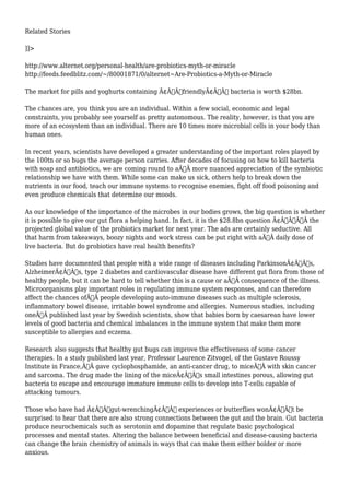Related Stories 
]]> 
http://www.alternet.org/personal-health/are-probiotics-myth-or-miracle 
http://feeds.feedblitz.com/~/80001871/0/alternet~Are-Probiotics-a-Myth-or-Miracle 
The market for pills and yoghurts containing Ã¢Â€Â˜friendlyÃ¢Â€Â™ bacteria is worth $28bn. 
The chances are, you think you are an individual. Within a few social, economic and legal 
constraints, you probably see yourself as pretty autonomous. The reality, however, is that you are 
more of an ecosystem than an individual. There are 10 times more microbial cells in your body than 
human ones. 
In recent years, scientists have developed a greater understanding of the important roles played by 
the 100tn or so bugs the average person carries. After decades of focusing on how to kill bacteria 
with soap and antibiotics, we are coming round to aÃ‚Â more nuanced appreciation of the symbiotic 
relationship we have with them. While some can make us sick, others help to break down the 
nutrients in our food, teach our immune systems to recognise enemies, fight off food poisoning and 
even produce chemicals that determine our moods. 
As our knowledge of the importance of the microbes in our bodies grows, the big question is whether 
it is possible to give our gut flora a helping hand. In fact, it is the $28.8bn question Ã¢Â€Â“Ã‚Â the 
projected global value of the probiotics market for next year. The ads are certainly seductive. All 
that harm from takeaways, boozy nights and work stress can be put right with aÃ‚Â daily dose of 
live bacteria. But do probiotics have real health benefits? 
Studies have documented that people with a wide range of diseases including ParkinsonÃ¢Â€Â™s, 
AlzheimerÃ¢Â€Â™s, type 2 diabetes and cardiovascular disease have different gut flora from those of 
healthy people, but it can be hard to tell whether this is a cause or aÃ‚Â consequence of the illness. 
Microorganisms play important roles in regulating immune system responses, and can therefore 
affect the chances ofÃ‚Â people developing auto-immune diseases such as multiple sclerosis, 
inflammatory bowel disease, irritable bowel syndrome and allergies. Numerous studies, including 
oneÃ‚Â published last year by Swedish scientists, show that babies born by caesarean have lower 
levels of good bacteria and chemical imbalances in the immune system that make them more 
susceptible to allergies and eczema. 
Research also suggests that healthy gut bugs can improve the effectiveness of some cancer 
therapies. In a study published last year, Professor Laurence Zitvogel, of the Gustave Roussy 
Institute in France,Ã‚Â gave cyclophosphamide, an anti-cancer drug, to miceÃ‚Â with skin cancer 
and sarcoma. The drug made the lining of the miceÃ¢Â€Â™s small intestines porous, allowing gut 
bacteria to escape and encourage immature immune cells to develop into T-cells capable of 
attacking tumours. 
Those who have had Ã¢Â€Âœgut-wrenchingÃ¢Â€Â experiences or butterflies wonÃ¢Â€Â™t be 
surprised to hear that there are also strong connections between the gut and the brain. Gut bacteria 
produce neurochemicals such as serotonin and dopamine that regulate basic psychological 
processes and mental states. Altering the balance between beneficial and disease-causing bacteria 
can change the brain chemistry of animals in ways that can make them either bolder or more 
anxious. 
 