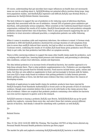 Of course, understanding that gut microbes have major influences on health does not necessarily 
mean we can do anything about it. Ã¢Â€ÂœWorking out potential effects involves doing large, long-term 
population studies, and thatÃ¢Â€Â™s expensive and difficult,Ã¢Â€Â says Kristian Bravin, a 
spokesman for theÃ‚Â British Dietetic Association. 
The best evidence to support the use of probiotics is for reducing cases of infectious diarrhoea, 
especially that associated with the use of antibiotics. Around 30% of patients given antibiotics get 
diarrhoea, with potentially serious symptoms. When scientists at the California-based Rand research 
organisation combined the results of 63 studies, theyÃ‚Â found people who took probiotics alongside 
antibiotics almost halved their risk of diarrhoea. There is also good research supporting the use of 
probiotics to treat ulcerative colitisand pouchitis, a complication patients can suffer following 
surgery. 
When it comes to mundane colds and respiratory infections, the evidence is mixed. A German study 
published in 2006 did findÃ‚Â probiotics shortened the average duration of cold symptoms from 
nine to seven days andÃ‚Â reduced their severity, but had no effect on incidence. However,Ã‚Â a 
Cochrane review, combining the results of 10 studies,Ã‚Â found those given probiotics were 8% less 
likely to get colds, but that probiotics had little effect on symptom severity. 
There is little convincing evidence to support the many other health claims made for probiotics, such 
as helping with weight loss, lowering blood pressure and cholesterol, and preventing or alleviating 
skin conditions, urinary tract infections, anxiety and depression. 
The idea behind probiotics is to increase levels of beneficial bacteria, but another approach is to 
help those already there. That is what prebiotic supplementation is for. Prebiotics are non-digestible 
carbohydrates that provide food for friendly bacteria. Food sources include beans, garlic, onions and 
leeks, but they are also added as supplements to food, and increasingly to formula milk for babies. 
Last year,Ã‚Â a large study found no evidence that putting prebiotics in baby formula prevents 
babies getting asthma or hives, but did find some evidence that they could reduce the chances of 
developing eczema. 
Hundreds of applications to make health claims for probiotic products have been rejected by 
theÃ‚Â European Food Standards AuthorityÃ‚Â in recent years on the grounds of lack of conclusive 
evidence, though some scientists believe this is more to do with faults in the claims process than 
lack of evidence. Others are sceptical that probiotic products containing a few million live bacteria 
can even survive exposure to gastric acid in the stomach. 
Ã¢Â€ÂœIf someone is buying a probiotic,Ã¢Â€Â says Bravin, Ã¢Â€ÂœIÃ¢Â€Â™d say go for good-quality 
live yoghurts, consume them every day, and select those that contains several different 
species of bacteria. And ideally it should be something with a prebiotic as well.Ã¢Â€Â 
]]> 
Related Stories 
]]> 
Mon, 01 Dec 2014 14:02:00 -0800 Nic Fleming, The Guardian 1027955 at http://www.alternet.org 
Personal Health Personal Health probiotics bacteria gut flora yogurt 
The market for pills and yoghurts containing Ã¢Â€Â˜friendlyÃ¢Â€Â™ bacteria is worth $28bn. 
 