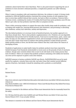 antibiotics almost halved their risk of diarrhoea. There is also good research supporting the use of 
probiotics to treat ulcerative colitisand pouchitis, a complication patients can suffer following 
surgery. 
When it comes to mundane colds and respiratory infections, the evidence is mixed. A German study 
published in 2006 did findÃ‚Â probiotics shortened the average duration of cold symptoms from 
nine to seven days andÃ‚Â reduced their severity, but had no effect on incidence. However,Ã‚Â a 
Cochrane review, combining the results of 10 studies,Ã‚Â found those given probiotics were 8% less 
likely to get colds, but that probiotics had little effect on symptom severity. 
There is little convincing evidence to support the many other health claims made for probiotics, such 
as helping with weight loss, lowering blood pressure and cholesterol, and preventing or alleviating 
skin conditions, urinary tract infections, anxiety and depression. 
The idea behind probiotics is to increase levels of beneficial bacteria, but another approach is to 
help those already there. That is what prebiotic supplementation is for. Prebiotics are non-digestible 
carbohydrates that provide food for friendly bacteria. Food sources include beans, garlic, onions and 
leeks, but they are also added as supplements to food, and increasingly to formula milk for babies. 
Last year,Ã‚Â a large study found no evidence that putting prebiotics in baby formula prevents 
babies getting asthma or hives, but did find some evidence that they could reduce the chances of 
developing eczema. 
Hundreds of applications to make health claims for probiotic products have been rejected by 
theÃ‚Â European Food Standards AuthorityÃ‚Â in recent years on the grounds of lack of conclusive 
evidence, though some scientists believe this is more to do with faults in the claims process than 
lack of evidence. Others are sceptical that probiotic products containing a few million live bacteria 
can even survive exposure to gastric acid in the stomach. 
Ã¢Â€ÂœIf someone is buying a probiotic,Ã¢Â€Â says Bravin, Ã¢Â€ÂœIÃ¢Â€Â™d say go for good-quality 
live yoghurts, consume them every day, and select those that contains several different 
species of bacteria. And ideally it should be something with a prebiotic as well.Ã¢Â€Â 
]]> 
Related Stories 
]]> 
http://www.alternet.org/civil-liberties/video-police-lied-mike-brown-was-killed-148-feet-away-darren-wilsons- 
suv 
http://feeds.feedblitz.com/~/80014331/0/alternet~Police-Lied-Michael-Brown-Was-Killed-Feet-Away- 
From-Darren-Wilsons-SUV 
Distance is essential to the defense and how Wilson must demonstrate that he reasonably feared for 
his safety. 
For 104 days,Ã‚Â the police have liedÃ‚Â and said Michael Brown was killed 35 feet away from 
Darren Wilson's SUV. It was actually 148 feet. 
This distance is essential to the defense and how Darren Wilson must demonstrate that he 
 