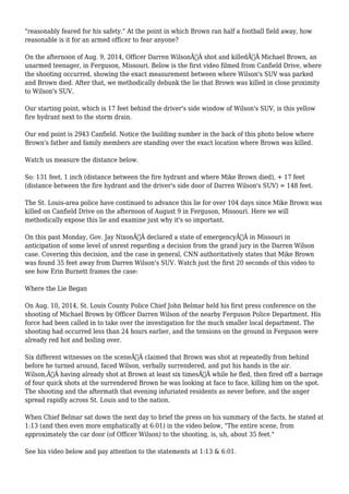 "reasonably feared for his safety." At the point in which Brown ran half a football field away, how 
reasonable is it for an armed officer to fear anyone? 
On the afternoon of Aug. 9, 2014, Officer Darren WilsonÃ‚Â shot and killedÃ‚Â Michael Brown, an 
unarmed teenager, in Ferguson, Missouri. Below is the first video filmed from Canfield Drive, where 
the shooting occurred, showing the exact measurement between where Wilson's SUV was parked 
and Brown died. After that, we methodically debunk the lie that Brown was killed in close proximity 
to Wilson's SUV. 
Our starting point, which is 17 feet behind the driver's side window of Wilson's SUV, is this yellow 
fire hydrant next to the storm drain. 
Our end point is 2943 Canfield. Notice the building number in the back of this photo below where 
Brown's father and family members are standing over the exact location where Brown was killed. 
Watch us measure the distance below. 
So: 131 feet, 1 inch (distance between the fire hydrant and where Mike Brown died), + 17 feet 
(distance between the fire hydrant and the driver's side door of Darren Wilson's SUV) = 148 feet. 
The St. Louis-area police have continued to advance this lie for over 104 days since Mike Brown was 
killed on Canfield Drive on the afternoon of August 9 in Ferguson, Missouri. Here we will 
methodically expose this lie and examine just why it's so important. 
On this past Monday, Gov. Jay NixonÃ‚Â declared a state of emergencyÃ‚Â in Missouri in 
anticipation of some level of unrest regarding a decision from the grand jury in the Darren Wilson 
case. Covering this decision, and the case in general, CNN authoritatively states that Mike Brown 
was found 35 feet away from Darren Wilson's SUV. Watch just the first 20 seconds of this video to 
see how Erin Burnett frames the case: 
Where the Lie Began 
On Aug. 10, 2014, St. Louis County Police Chief John Belmar held his first press conference on the 
shooting of Michael Brown by Officer Darren Wilson of the nearby Ferguson Police Department. His 
force had been called in to take over the investigation for the much smaller local department. The 
shooting had occurred less than 24 hours earlier, and the tensions on the ground in Ferguson were 
already red hot and boiling over. 
Six different witnesses on the sceneÃ‚Â claimed that Brown was shot at repeatedly from behind 
before he turned around, faced Wilson, verbally surrendered, and put his hands in the air. 
Wilson,Ã‚Â having already shot at Brown at least six timesÃ‚Â while he fled, then fired off a barrage 
of four quick shots at the surrendered Brown he was looking at face to face, killing him on the spot. 
The shooting and the aftermath that evening infuriated residents as never before, and the anger 
spread rapidly across St. Louis and to the nation. 
When Chief Belmar sat down the next day to brief the press on his summary of the facts, he stated at 
1:13 (and then even more emphatically at 6:01) in the video below, "The entire scene, from 
approximately the car door (of Officer Wilson) to the shooting, is, uh, about 35 feet." 
See his video below and pay attention to the statements at 1:13 & 6:01. 
 