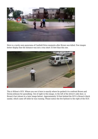 Here is a rarely seen panorama of Canfield Drive moments after Brown was killed. Few images 
better display that the distance was not a very short 35 feet than this one. 
This is Wilson's SUV. Where you see it here is exactly where he parked it to confront Brown and 
Dorian Johnson for jaywalking. Out of sight in this image, to the left of the driver's side door, is 
Brown's hat (shown in a later image below). Approximately 16 feet behind the SUV is Brown's black 
sandal, which came off while he was running. Please notice the fire hydrant to the right of the SUV. 
 