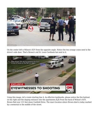 On the center left is Wilson's SUV from the opposite angle. Notice the two orange cones next to the 
driver's side door. That's Brown's red St. Louis Cardinals hat next to it. 
Using this image, let's create starting line A. As effective landmarks, please notice the fire hydrant 
on the right and the sloping entrance into the apartments.Ã‚Â From the back of Wilson's SUV, 
Brown fled over 131 feet down Canfield Drive. The exact location where Brown died is today marked 
by a memorial in the middle of the street. 
 