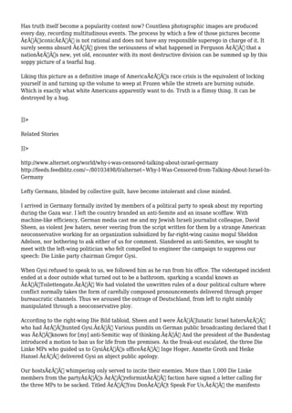 Has truth itself become a popularity contest now? Countless photographic images are produced 
every day, recording multitudinous events. The process by which a few of those pictures become 
Ã¢Â€ÂœiconicÃ¢Â€Â is not rational and does not have any responsible superego in charge of it. It 
surely seems absurd Ã¢Â€Â“ given the seriousness of what happened in Ferguson Ã¢Â€Â“ that a 
nationÃ¢Â€Â™s new, yet old, encounter with its most destructive division can be summed up by this 
soppy picture of a tearful hug. 
Liking this picture as a definitive image of AmericaÃ¢Â€Â™s race crisis is the equivalent of locking 
yourself in and turning up the volume to weep at Frozen while the streets are burning outside. 
Which is exactly what white Americans apparently want to do. Truth is a flimsy thing. It can be 
destroyed by a hug. 
]]> 
Related Stories 
]]> 
http://www.alternet.org/world/why-i-was-censored-talking-about-israel-germany 
http://feeds.feedblitz.com/~/80103498/0/alternet~Why-I-Was-Censored-from-Talking-About-Israel-In- 
Germany 
Lefty Germans, blinded by collective guilt, have become intolerant and close minded. 
I arrived in Germany formally invited by members of a political party to speak about my reporting 
during the Gaza war. I left the country branded an anti-Semite and an insane scofflaw. With 
machine-like efficiency, German media cast me and my Jewish Israeli journalist colleague, David 
Sheen, as violent Jew haters, never veering from the script written for them by a strange American 
neoconservative working for an organization subsidized by far-right-wing casino mogul Sheldon 
Adelson, nor bothering to ask either of us for comment. Slandered as anti-Semites, we sought to 
meet with the left-wing politician who felt compelled to engineer the campaign to suppress our 
speech: Die Linke party chairman Gregor Gysi. 
When Gysi refused to speak to us, we followed him as he ran from his office. The videotaped incident 
ended at a door outside what turned out to be a bathroom, sparking a scandal known as 
Ã¢Â€ÂœToilettengate.Ã¢Â€Â We had violated the unwritten rules of a dour political culture where 
conflict normally takes the form of carefully composed pronouncements delivered through proper 
bureaucratic channels. Thus we aroused the outrage of Deutschland, from left to right nimbly 
manipulated through a neoconservative ploy. 
According to the right-wing Die Bild tabloid, Sheen and I were Ã¢Â€Âœlunatic Israel hatersÃ¢Â€Â 
who had Ã¢Â€Âœhunted Gysi.Ã¢Â€Â Various pundits on German public broadcasting declared that I 
was Ã¢Â€Âœknown for [my] anti-Semitic way of thinking.Ã¢Â€Â And the president of the Bundestag 
introduced a motion to ban us for life from the premises. As the freak-out escalated, the three Die 
Linke MPs who guided us to GysiÃ¢Â€Â™s officeÃ¢Â€Â” Inge Hoger, Annette Groth and Heike 
Hansel Ã¢Â€Â” delivered Gysi an abject public apology. 
Our hostsÃ¢Â€Â™ whimpering only served to incite their enemies. More than 1,000 Die Linke 
members from the partyÃ¢Â€Â™s Ã¢Â€ÂœreformistÃ¢Â€Â faction have signed a letter calling for 
the three MPs to be sacked. Titled Ã¢Â€ÂœYou DonÃ¢Â€Â™t Speak For Us,Ã¢Â€Â the manifesto 
 