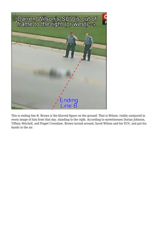 This is ending line B. Brown is the blurred figure on the ground. That is Wilson, visibly uninjured in 
every image of him from that day, standing to the right. According to eyewitnesses Dorian Johnson, 
Tiffany Mitchell, and Piaget Crenshaw, Brown turned around, faced Wilson and his SUV, and put his 
hands in the air. 
 