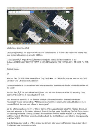 attribution: None Specified 
Using Google Maps, the approximate distance from the front of Wilson's SUV to where Brown was 
shot before falling down is actually 148 feet. 
(Thank you toÃ‚Â Argus NewsÃ‚Â for measuring and filming the measurement of the 
distance.)ORIGINALLY POSTED TOÃ‚Â SHAUNKINGÃ‚Â ON THU NOV 20, 2014 AT 08:31 PM PST. 
]]> 
Related Stories 
]]> 
Mon, 01 Dec 2014 18:10:00 -0800 Shaun King, Daily Kos 1027964 at http://www.alternet.org Civil 
Liberties Civil Liberties michael brown 
Distance is essential to the defense and how Wilson must demonstrate that he reasonably feared for 
his safety. 
For 104 days,Ã‚Â the police have liedÃ‚Â and said Michael Brown was killed 35 feet away from 
Darren Wilson's SUV. It was actually 148 feet. 
This distance is essential to the defense and how Darren Wilson must demonstrate that he 
"reasonably feared for his safety." At the point in which Brown ran half a football field away, how 
reasonable is it for an armed officer to fear anyone? 
On the afternoon of Aug. 9, 2014, Officer Darren WilsonÃ‚Â shot and killedÃ‚Â Michael Brown, an 
unarmed teenager, in Ferguson, Missouri. Below is the first video filmed from Canfield Drive, where 
the shooting occurred, showing the exact measurement between where Wilson's SUV was parked 
and Brown died. After that, we methodically debunk the lie that Brown was killed in close proximity 
to Wilson's SUV. 
Our starting point, which is 17 feet behind the driver's side window of Wilson's SUV, is this yellow 
fire hydrant next to the storm drain. 
 