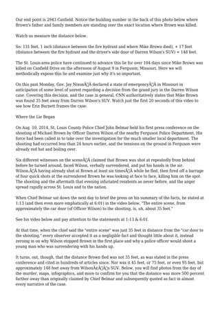Our end point is 2943 Canfield. Notice the building number in the back of this photo below where 
Brown's father and family members are standing over the exact location where Brown was killed. 
Watch us measure the distance below. 
So: 131 feet, 1 inch (distance between the fire hydrant and where Mike Brown died), + 17 feet 
(distance between the fire hydrant and the driver's side door of Darren Wilson's SUV) = 148 feet. 
The St. Louis-area police have continued to advance this lie for over 104 days since Mike Brown was 
killed on Canfield Drive on the afternoon of August 9 in Ferguson, Missouri. Here we will 
methodically expose this lie and examine just why it's so important. 
On this past Monday, Gov. Jay NixonÃ‚Â declared a state of emergencyÃ‚Â in Missouri in 
anticipation of some level of unrest regarding a decision from the grand jury in the Darren Wilson 
case. Covering this decision, and the case in general, CNN authoritatively states that Mike Brown 
was found 35 feet away from Darren Wilson's SUV. Watch just the first 20 seconds of this video to 
see how Erin Burnett frames the case: 
Where the Lie Began 
On Aug. 10, 2014, St. Louis County Police Chief John Belmar held his first press conference on the 
shooting of Michael Brown by Officer Darren Wilson of the nearby Ferguson Police Department. His 
force had been called in to take over the investigation for the much smaller local department. The 
shooting had occurred less than 24 hours earlier, and the tensions on the ground in Ferguson were 
already red hot and boiling over. 
Six different witnesses on the sceneÃ‚Â claimed that Brown was shot at repeatedly from behind 
before he turned around, faced Wilson, verbally surrendered, and put his hands in the air. 
Wilson,Ã‚Â having already shot at Brown at least six timesÃ‚Â while he fled, then fired off a barrage 
of four quick shots at the surrendered Brown he was looking at face to face, killing him on the spot. 
The shooting and the aftermath that evening infuriated residents as never before, and the anger 
spread rapidly across St. Louis and to the nation. 
When Chief Belmar sat down the next day to brief the press on his summary of the facts, he stated at 
1:13 (and then even more emphatically at 6:01) in the video below, "The entire scene, from 
approximately the car door (of Officer Wilson) to the shooting, is, uh, about 35 feet." 
See his video below and pay attention to the statements at 1:13 & 6:01. 
At that time, when the chief said the "entire scene" was just 35 feet in distance from the "car door to 
the shooting," every observer accepted it as a negligible fact and thought little about it, instead 
zeroing in on why Wilson stopped Brown in the first place and why a police officer would shoot a 
young man who was surrendering with his hands up. 
It turns, out, though, that the distance Brown fled was not 35 feet, as was stated in the press 
conference and cited in hundreds of articles since. Nor was it 45 feet, or 75 feet, or even 95 feet, but 
approximately 148 feet away from WilsonÃ¢Â€Â™s SUV. Below, you will find photos from the day of 
the murder, maps, infographics, and more to confirm for you that the distance was more 500 percent 
farther away than originally claimed by Chief Belmar and subsequently quoted as fact in almost 
every narrative of the case. 
 