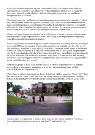 While the initial reporting of this distance from the chief could have been an error, albeit an 
egregious one, it seems clear now, after over 100 days of requests for the police to clarify this 
discrepancy have only produced silence, that it wasnÃ¢Â€Â™t an oversight, but a deliberate 
misrepresentation of the facts. 
What reason would the chief have for so seriously understating the distance by more than 110 feet? 
Well, how far Brown fled matters greatly, and the St. Louis County Police Department could have 
many reasons for purposely understating it. One doubts, though, that they expected to be caught 
telling this lie. When it was first told, while matters were tense in St. Louis and spreading on social 
media, nobody had any idea that this case would grip the nation and the world. 
Without even using this space to dive into the actual shooting of Brown, it appears that some base 
level misconduct can be suspected when the St. Louis County Police Department has repeatedly 
refused to address the discrepancy in distance. 
When the police came out the morning after Brown was killed and deliberately included the distance 
between the SUV and the shooting, it successfully created a very particular narrative. The arc of 
their initial story, magnified in importance by the absence of even one official report, is that Darren 
Wilson shot and killed a young man who, in a short distance from the SUV, posed him grave harm. 
How far Brown actually fled, how far Wilson chased him, and where each of them were in relation to 
each other and to the SUV, are facts of paramount importance. If Brown fled over 148 feet away 
from Wilson, it clearly suggests that BrownÃ¢Â€Â”unarmed, shot, missing a shoeÃ¢Â€Â”feared for 
his life and not the other way around. 
Furthermore, police, in many cases, use the distance in which a suspect flees and the distance 
between them in an encounter as evidence to prove they were reasonably afraid for their 
safetyÃ¢Â€Â”which is required by law. 
What follows is evidence to the contrary. Brown fled at least 148 feet away from Wilson's SUV. If the 
police will lie about this fact, what else have they openly lied about? Did they present this false 
distance to the grand jury? Why does the media continue to advance this lie? Here are the facts. 
Here is a rarely seen panorama of Canfield Drive moments after Brown was killed. Few images 
better display that the distance was not a very short 35 feet than this one. 
 