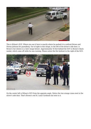 This is Wilson's SUV. Where you see it here is exactly where he parked it to confront Brown and 
Dorian Johnson for jaywalking. Out of sight in this image, to the left of the driver's side door, is 
Brown's hat (shown in a later image below). Approximately 16 feet behind the SUV is Brown's black 
sandal, which came off while he was running. Please notice the fire hydrant to the right of the SUV. 
On the center left is Wilson's SUV from the opposite angle. Notice the two orange cones next to the 
driver's side door. That's Brown's red St. Louis Cardinals hat next to it. 
 