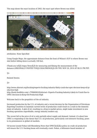 This map shows the exact location of 2943, the exact spot where Brown was killed. 
attribution: None Specified 
Using Google Maps, the approximate distance from the front of Wilson's SUV to where Brown was 
shot before falling down is actually 148 feet. 
(Thank you toÃ‚Â Argus NewsÃ‚Â for measuring and filming the measurement of the 
distance.)ORIGINALLY POSTED TOÃ‚Â SHAUNKINGÃ‚Â ON THU NOV 20, 2014 AT 08:31 PM PST. 
]]> 
Related Stories 
]]> 
http://www.alternet.org/fracking/experts-fracking-industry-likely-crash-due-opec-decision-keep-oil-pr 
oduction-high 
http://feeds.feedblitz.com/~/79966062/0/alternet~Experts-Fracking-Industry-Likely-to-Crash-Due-to- 
OPEC-Decision-to-Keep-Oil-Production-High 
Welcome back to the geopolitics of the oil industry. 
Increased production by the U.S. oil industry and a recent decision by the Organization of Petroleum 
Exporting Countries to maintain current levels of production could result in a crash in the domestic 
shale oil industry. A glut of oil, resulting in a drop in market prices, might make investment in new 
fracking operations unprofitable, energy industry insiders say. 
The recent fall in the price of oil is only partially about supply and demand. Instead, it's about how 
OPEC is responding to the threat that U.S. oil production, particularly cost-intensive fracking, poses 
to its preeminence in global oil markets. 
Oil tycoon Leonid Fedun told Bloomberg News that OPECÃ¢Â€Â™s policy on crude oil production 
will ensure the U.S. fracking boom will eventually crash. Fedun, a billionaire board member of 
 