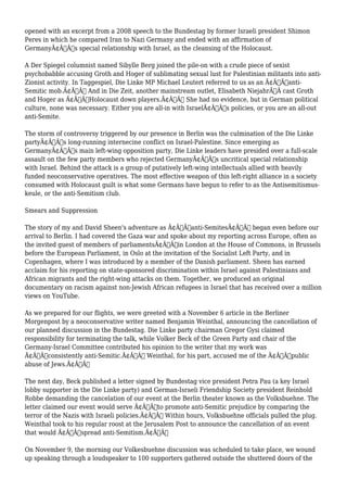 opened with an excerpt from a 2008 speech to the Bundestag by former Israeli president Shimon 
Peres in which he compared Iran to Nazi Germany and ended with an affirmation of 
GermanyÃ¢Â€Â™s special relationship with Israel, as the cleansing of the Holocaust. 
A Der Spiegel columnist named Sibylle Berg joined the pile-on with a crude piece of sexist 
psychobabble accusing Groth and Hoger of sublimating sexual lust for Palestinian militants into anti- 
Zionist activity. In Taggespiel, Die Linke MP Michael Leutert referred to us as an Ã¢Â€Âœanti- 
Semitic mob.Ã¢Â€Â And in Die Zeit, another mainstream outlet, Elisabeth NiejahrÃ‚Â cast Groth 
and Hoger as Ã¢Â€ÂœHolocaust down players.Ã¢Â€Â She had no evidence, but in German political 
culture, none was necessary. Either you are all-in with IsraelÃ¢Â€Â™s policies, or you are an all-out 
anti-Semite. 
The storm of controversy triggered by our presence in Berlin was the culmination of the Die Linke 
partyÃ¢Â€Â™s long-running internecine conflict on Israel-Palestine. Since emerging as 
GermanyÃ¢Â€Â™s main left-wing opposition party, Die Linke leaders have presided over a full-scale 
assault on the few party members who rejected GermanyÃ¢Â€Â™s uncritical special relationship 
with Israel. Behind the attack is a group of putatively left-wing intellectuals allied with heavily 
funded neoconservative operatives. The most effective weapon of this left-right alliance in a society 
consumed with Holocaust guilt is what some Germans have begun to refer to as the Antisemitismus-keule, 
or the anti-Semitism club. 
Smears and Suppression 
The story of my and David Sheen's adventure as Ã¢Â€Âœanti-SemitesÃ¢Â€Â began even before our 
arrival to Berlin. I had covered the Gaza war and spoke about my reporting across Europe, often as 
the invited guest of members of parliamentsÃ¢Â€Â”in London at the House of Commons, in Brussels 
before the European Parliament, in Oslo at the invitation of the Socialist Left Party, and in 
Copenhagen, where I was introduced by a member of the Danish parliament. Sheen has earned 
acclaim for his reporting on state-sponsored discrimination within Israel against Palestinians and 
African migrants and the right-wing attacks on them. Together, we produced an original 
documentary on racism against non-Jewish African refugees in Israel that has received over a million 
views on YouTube. 
As we prepared for our flights, we were greeted with a November 6 article in the Berliner 
Morgenpost by a neoconservative writer named Benjamin Weinthal, announcing the cancellation of 
our planned discussion in the Bundestag. Die Linke party chairman Gregor Gysi claimed 
responsibility for terminating the talk, while Volker Beck of the Green Party and chair of the 
Germany-Israel Committee contributed his opinion to the writer that my work was 
Ã¢Â€Âœconsistently anti-Semitic.Ã¢Â€Â Weinthal, for his part, accused me of the Ã¢Â€Âœpublic 
abuse of Jews.Ã¢Â€Â 
The next day, Beck published a letter signed by Bundestag vice president Petra Pau (a key Israel 
lobby supporter in the Die Linke party) and German-Israeli Friendship Society president Reinhold 
Robbe demanding the cancelation of our event at the Berlin theater known as the Volksbuehne. The 
letter claimed our event would serve Ã¢Â€Âœto promote anti-Semitic prejudice by comparing the 
terror of the Nazis with Israeli policies.Ã¢Â€Â Within hours, Volksbuehne officials pulled the plug. 
Weinthal took to his regular roost at the Jerusalem Post to announce the cancellation of an event 
that would Ã¢Â€Âœspread anti-Semitism.Ã¢Â€Â 
On November 9, the morning our Volkesbuehne discussion was scheduled to take place, we wound 
up speaking through a loudspeaker to 100 supporters gathered outside the shuttered doors of the 
 
