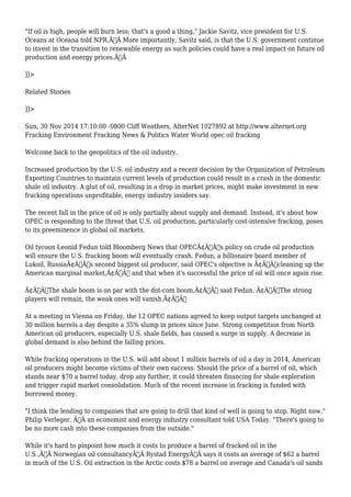 "If oil is high, people will burn less; that's a good a thing," Jackie Savitz, vice president for U.S. 
Oceans at Oceana told NPR.Ã‚Â More importantly, Savitz said, is that the U.S. government continue 
to invest in the transition to renewable energy as such policies could have a real impact on future oil 
production and energy prices.Ã‚Â 
]]> 
Related Stories 
]]> 
Sun, 30 Nov 2014 17:10:00 -0800 Cliff Weathers, AlterNet 1027892 at http://www.alternet.org 
Fracking Environment Fracking News & Politics Water World opec oil fracking 
Welcome back to the geopolitics of the oil industry. 
Increased production by the U.S. oil industry and a recent decision by the Organization of Petroleum 
Exporting Countries to maintain current levels of production could result in a crash in the domestic 
shale oil industry. A glut of oil, resulting in a drop in market prices, might make investment in new 
fracking operations unprofitable, energy industry insiders say. 
The recent fall in the price of oil is only partially about supply and demand. Instead, it's about how 
OPEC is responding to the threat that U.S. oil production, particularly cost-intensive fracking, poses 
to its preeminence in global oil markets. 
Oil tycoon Leonid Fedun told Bloomberg News that OPECÃ¢Â€Â™s policy on crude oil production 
will ensure the U.S. fracking boom will eventually crash. Fedun, a billionaire board member of 
Lukoil, RussiaÃ¢Â€Â™s second biggest oil producer, said OPEC's objective is Ã¢Â€Âœcleaning up the 
American marginal market,Ã¢Â€Â and that when it's successful the price of oil will once again rise. 
Ã¢Â€ÂœThe shale boom is on par with the dot-com boom,Ã¢Â€Â said Fedun. Ã¢Â€ÂœThe strong 
players will remain, the weak ones will vanish.Ã¢Â€Â 
At a meeting in Vienna on Friday, the 12 OPEC nations agreed to keep output targets unchanged at 
30 million barrels a day despite a 35% slump in prices since June. Strong competition from North 
American oil producers, especially U.S. shale fields, has caused a surge in supply. A decrease in 
global demand is also behind the falling prices. 
While fracking operations in the U.S. will add about 1 million barrels of oil a day in 2014, American 
oil producers might become victims of their own success. Should the price of a barrel of oil, which 
stands near $70 a barrel today, drop any further, it could threaten financing for shale exploration 
and trigger rapid market consolidation. Much of the recent increase in fracking is funded with 
borrowed money. 
"I think the lending to companies that are going to drill that kind of well is going to stop. Right now," 
Philip Verleger, Ã‚Â an economist and energy industry consultant told USA Today. "There's going to 
be no more cash into these companies from the outside." 
While it's hard to pinpoint how much it costs to produce a barrel of fracked oil in the 
U.S.,Ã‚Â Norwegian oil consultancyÃ‚Â Rystad EnergyÃ‚Â says it costs an average of $62 a barrel 
in much of the U.S. Oil extraction in the Arctic costs $78 a barrel on average and Canada's oil sands 
 