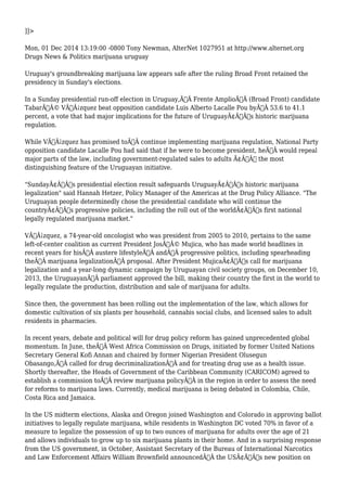]]> 
Mon, 01 Dec 2014 13:19:00 -0800 Tony Newman, AlterNet 1027951 at http://www.alternet.org 
Drugs News & Politics marijuana uruguay 
Uruguay's groundbreaking marijuana law appears safe after the ruling Broad Front retained the 
presidency in Sunday's elections. 
In a Sunday presidential run-off election in Uruguay,Ã‚Â Frente AmplioÃ‚Â (Broad Front) candidate 
TabarÃƒÂ© VÃƒÂ¡zquez beat opposition candidate Luis Alberto Lacalle Pou byÃ‚Â 53.6 to 41.1 
percent, a vote that had major implications for the future of UruguayÃ¢Â€Â™s historic marijuana 
regulation. 
While VÃƒÂ¡zquez has promised toÃ‚Â continue implementing marijuana regulation, National Party 
opposition candidate Lacalle Pou had said that if he were to become president, heÃ‚Â would repeal 
major parts of the law, including government-regulated sales to adults Ã¢Â€Â“ the most 
distinguishing feature of the Uruguayan initiative. 
"SundayÃ¢Â€Â™s presidential election result safeguards UruguayÃ¢Â€Â™s historic marijuana 
legalization" said Hannah Hetzer, Policy Manager of the Americas at the Drug Policy Alliance. "The 
Uruguayan people determinedly chose the presidential candidate who will continue the 
countryÃ¢Â€Â™s progressive policies, including the roll out of the worldÃ¢Â€Â™s first national 
legally regulated marijuana market." 
VÃƒÂ¡zquez, a 74-year-old oncologist who was president from 2005 to 2010, pertains to the same 
left-of-center coalition as current President JosÃƒÂ© Mujica, who has made world headlines in 
recent years for hisÃ‚Â austere lifestyleÃ‚Â andÃ‚Â progressive politics, including spearheading 
theÃ‚Â marijuana legalizationÃ‚Â proposal. After President MujicaÃ¢Â€Â™s call for marijuana 
legalization and a year-long dynamic campaign by Uruguayan civil society groups, on December 10, 
2013, the UruguayanÃ‚Â parliament approved the bill, making their country the first in the world to 
legally regulate the production, distribution and sale of marijuana for adults. 
Since then, the government has been rolling out the implementation of the law, which allows for 
domestic cultivation of six plants per household, cannabis social clubs, and licensed sales to adult 
residents in pharmacies. 
In recent years, debate and political will for drug policy reform has gained unprecedented global 
momentum. In June, theÃ‚Â West Africa Commission on Drugs, initiated by former United Nations 
Secretary General Kofi Annan and chaired by former Nigerian President Olusegun 
Obasango,Ã‚Â called for drug decriminalizationÃ‚Â and for treating drug use as a health issue. 
Shortly thereafter, the Heads of Government of the Caribbean Community (CARICOM) agreed to 
establish a commission toÃ‚Â review marijuana policyÃ‚Â in the region in order to assess the need 
for reforms to marijuana laws. Currently, medical marijuana is being debated in Colombia, Chile, 
Costa Rica and Jamaica. 
In the US midterm elections, Alaska and Oregon joined Washington and Colorado in approving ballot 
initiatives to legally regulate marijuana, while residents in Washington DC voted 70% in favor of a 
measure to legalize the possession of up to two ounces of marijuana for adults over the age of 21 
and allows individuals to grow up to six marijuana plants in their home. And in a surprising response 
from the US government, in October, Assistant Secretary of the Bureau of International Narcotics 
and Law Enforcement Affairs William Brownfield announcedÃ‚Â the USÃ¢Â€Â™s new position on 
 