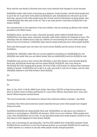 Rock used his own family to illustrate how much racist attitudes had changed in recent decades. 
Ã¢Â€ÂœMy mother tells stories of growing up in Andrews, South Carolina, and the black people had 
to go to the vet to get their teeth pulled out,Ã¢Â€Â he said. Ã¢Â€ÂœAnd you still had to go to the 
back door, because if the white people knew the vet had used his instruments on black people, they 
wouldnÃ¢Â€Â™t take their pets to the vet. This is not some person I read about Ã¢Â€Â” this is my 
mother.Ã¢Â€Â 
He contrasted that to the experience of his own children, who are growing up affluent with a black 
president in the White House. 
Ã¢Â€ÂœYou know, my kids are smart, educated, beautiful, polite children,Ã¢Â€Â Rock said. 
Ã¢Â€ÂœThere have been smart, educated, beautiful, polite black children for hundreds of years. The 
advantage that my children have is that my children are encountering the nicest white people that 
America has ever produced. LetÃ¢Â€Â™s hope America keeps producing nicer white people.Ã¢Â€Â 
Rock said white people must own their own racist actions Ã¢Â€Â“ and the actions of their racist 
forefathers. 
Ã¢Â€ÂœYeah, itÃ¢Â€Â™s unfair that you can get judged by something you didnÃ¢Â€Â™t do, but 
itÃ¢Â€Â™s also unfair that you can inherit money that you didnÃ¢Â€Â™t work for,Ã¢Â€Â he said. 
Ã¢Â€ÂœWe treat racism in this country like itÃ¢Â€Â™s a style that America went through,Ã¢Â€Â 
Rock said. Ã¢Â€ÂœLike flared legs and lava lamps Ã¢Â€Â“ Ã¢Â€Â˜Oh, that crazy thing we 
did.Ã¢Â€Â™ We were hanging black people. We treat it like a fad instead of a disease that eradicates 
millions of people. YouÃ¢Â€Â™ve got to get it at a lab, and study it, and see its origins, and see what 
itÃ¢Â€Â™s immune to and what breaks it down.Ã¢Â€Â 
]]> 
Related Stories 
]]> 
Mon, 01 Dec 2014 13:36:00 -0800 Travis Gettys, Raw Story 1027952 at http://www.alternet.org 
News & Politics News & Politics Jeff Roorda St. Louis Police Officers Association nfl st. louis rams 
Darren Wilson ferguson michael brown 
"We treat [racism] like a fad instead of a disease that eradicates millions of people," says Rock. 
Comedian Chris Rock said racism has waned somewhat because more white people have stopped 
being such jerks. 
Ã¢Â€ÂœHereÃ¢Â€Â™s the thing,Ã¢Â€Â Rock said. Ã¢Â€ÂœWhen we talk about race relations in 
America or racial progress, itÃ¢Â€Â™s all nonsense. There are no race relations. White people were 
crazy. Now theyÃ¢Â€Â™re not as crazy. To say that black people have made progress would be to say 
they deserve what happened to them before.Ã¢Â€Â 
Rock, who is promoting his upcoming film, Top Five,Ã‚Â toldÃ‚Â New YorkerÃ‚Â columnist Frank 
RichÃ‚Â that he would love to cover the Ferguson protests as a journalist Ã¢Â€Â“ but he would use 
a white reporter as a stand-in to ask only white people racially charged questions. 
 