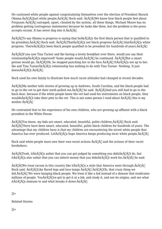 He cautioned white people against congratulating themselves over the election of President Barack 
Obama.Ã¢Â€ÂœJust white people,Ã¢Â€Â Rock said. Ã¢Â€ÂœWe know how black people feel about 
Ferguson Ã¢Â€Â“ outraged, upset, cheated by the system, all these things. Michael Moore has no 
problem getting (outrageous statements) because he looks like them, but the problem is the press 
accepts racism. It has never dug into it.Ã¢Â€Â 
Ã¢Â€ÂœTo say Obama is progress is saying that heÃ¢Â€Â™s the first black person that is qualified to 
be president,Ã¢Â€Â Rock said. Ã¢Â€ÂœThatÃ¢Â€Â™s not black progress Ã¢Â€Â” thatÃ¢Â€Â™s white 
progress. ThereÃ¢Â€Â™s been black people qualified to be president for hundreds of years.Ã¢Â€Â 
Ã¢Â€ÂœIf you saw Tina Turner and Ike having a lovely breakfast over there, would you say their 
relationshipÃ¢Â€Â™s improved? Some people would,Ã¢Â€Â he continued. Ã¢Â€ÂœBut a smart 
person would go, Ã¢Â€Â˜Oh, he stopped punching her in the face.Ã¢Â€Â™ ItÃ¢Â€Â™s not up to her. 
Ike and Tina TurnerÃ¢Â€Â™s relationship has nothing to do with Tina Turner. Nothing. It just 
doesnÃ¢Â€Â™t.Ã¢Â€Â 
Rock used his own family to illustrate how much racist attitudes had changed in recent decades. 
Ã¢Â€ÂœMy mother tells stories of growing up in Andrews, South Carolina, and the black people had 
to go to the vet to get their teeth pulled out,Ã¢Â€Â he said. Ã¢Â€ÂœAnd you still had to go to the 
back door, because if the white people knew the vet had used his instruments on black people, they 
wouldnÃ¢Â€Â™t take their pets to the vet. This is not some person I read about Ã¢Â€Â” this is my 
mother.Ã¢Â€Â 
He contrasted that to the experience of his own children, who are growing up affluent with a black 
president in the White House. 
Ã¢Â€ÂœYou know, my kids are smart, educated, beautiful, polite children,Ã¢Â€Â Rock said. 
Ã¢Â€ÂœThere have been smart, educated, beautiful, polite black children for hundreds of years. The 
advantage that my children have is that my children are encountering the nicest white people that 
America has ever produced. LetÃ¢Â€Â™s hope America keeps producing nicer white people.Ã¢Â€Â 
Rock said white people must own their own racist actions Ã¢Â€Â“ and the actions of their racist 
forefathers. 
Ã¢Â€ÂœYeah, itÃ¢Â€Â™s unfair that you can get judged by something you didnÃ¢Â€Â™t do, but 
itÃ¢Â€Â™s also unfair that you can inherit money that you didnÃ¢Â€Â™t work for,Ã¢Â€Â he said. 
Ã¢Â€ÂœWe treat racism in this country like itÃ¢Â€Â™s a style that America went through,Ã¢Â€Â 
Rock said. Ã¢Â€ÂœLike flared legs and lava lamps Ã¢Â€Â“ Ã¢Â€Â˜Oh, that crazy thing we 
did.Ã¢Â€Â™ We were hanging black people. We treat it like a fad instead of a disease that eradicates 
millions of people. YouÃ¢Â€Â™ve got to get it at a lab, and study it, and see its origins, and see what 
itÃ¢Â€Â™s immune to and what breaks it down.Ã¢Â€Â 
]]> 
Related Stories 
]]> 
 