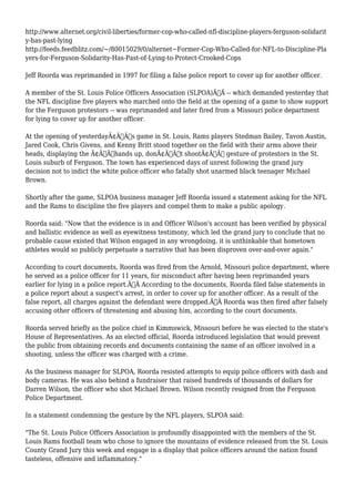 http://www.alternet.org/civil-liberties/former-cop-who-called-nfl-discipline-players-ferguson-solidarit 
y-has-past-lying 
http://feeds.feedblitz.com/~/80015029/0/alternet~Former-Cop-Who-Called-for-NFL-to-Discipline-Pla 
yers-for-Ferguson-Solidarity-Has-Past-of-Lying-to-Protect-Crooked-Cops 
Jeff Roorda was reprimanded in 1997 for filing a false police report to cover up for another officer. 
A member of the St. Louis Police Officers Association (SLPOA)Ã‚Â -- which demanded yesterday that 
the NFL discipline five players who marched onto the field at the opening of a game to show support 
for the Ferguson protestors -- was reprimanded and later fired from a Missouri police department 
for lying to cover up for another officer. 
At the opening of yesterdayÃ¢Â€Â™s game in St. Louis, Rams players Stedman Bailey, Tavon Austin, 
Jared Cook, Chris Givens, and Kenny Britt stood together on the field with their arms above their 
heads, displaying the Ã¢Â€Âœhands up, donÃ¢Â€Â™t shootÃ¢Â€Â gesture of protestors in the St. 
Louis suburb of Ferguson. The town has experienced days of unrest following the grand jury 
decision not to indict the white police officer who fatally shot unarmed black teenager Michael 
Brown. 
Shortly after the game, SLPOA business manager Jeff Roorda issued a statement asking for the NFL 
and the Rams to discipline the five players and compel them to make a public apology. 
Roorda said: "Now that the evidence is in and Officer Wilson's account has been verified by physical 
and ballistic evidence as well as eyewitness testimony, which led the grand jury to conclude that no 
probable cause existed that Wilson engaged in any wrongdoing, it is unthinkable that hometown 
athletes would so publicly perpetuate a narrative that has been disproven over-and-over again." 
According to court documents, Roorda was fired from the Arnold, Missouri police department, where 
he served as a police officer for 11 years, for misconduct after having been reprimanded years 
earlier for lying in a police report.Ã‚Â According to the documents, Roorda filed false statements in 
a police report about a suspect's arrest, in order to cover up for another officer. As a result of the 
false report, all charges against the defendant were dropped.Ã‚Â Roorda was then fired after falsely 
accusing other officers of threatening and abusing him, according to the court documents. 
Roorda served briefly as the police chief in Kimmswick, Missouri before he was elected to the state's 
House of Representatives. As an elected official, Roorda introduced legislation that would prevent 
the public from obtaining records and documents containing the name of an officer involved in a 
shooting, unless the officer was charged with a crime. 
As the business manager for SLPOA, Roorda resisted attempts to equip police officers with dash and 
body cameras. He was also behind a fundraiser that raised hundreds of thousands of dollars for 
Darren Wilson, the officer who shot Michael Brown. Wilson recently resigned from the Ferguson 
Police Department. 
In a statement condemning the gesture by the NFL players, SLPOA said: 
"The St. Louis Police Officers Association is profoundly disappointed with the members of the St. 
Louis Rams football team who chose to ignore the mountains of evidence released from the St. Louis 
County Grand Jury this week and engage in a display that police officers around the nation found 
tasteless, offensive and inflammatory." 
 