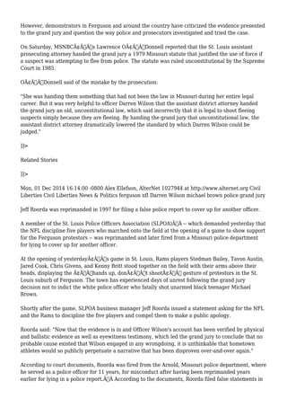 However, demonstrators in Ferguson and around the country have criticized the evidence presented 
to the grand jury and question the way police and prosecutors investigated and tried the case. 
On Saturday, MSNBCÃ¢Â€Â™s Lawrence OÃ¢Â€Â™Donnell reported that the St. Louis assistant 
prosecuting attorney handed the grand jury a 1979 Missouri statute that justified the use of force if 
a suspect was attempting to flee from police. The statute was ruled unconstitutional by the Supreme 
Court in 1985. 
OÃ¢Â€Â™Donnell said of the mistake by the prosecution: 
"She was handing them something that had not been the law in Missouri during her entire legal 
career. But it was very helpful to officer Darren Wilson that the assistant district attorney handed 
the grand jury an old, unconstitutional law, which said incorrectly that it is legal to shoot fleeing 
suspects simply because they are fleeing. By handing the grand jury that unconstitutional law, the 
assistant district attorney dramatically lowered the standard by which Darren Wilson could be 
judged." 
]]> 
Related Stories 
]]> 
Mon, 01 Dec 2014 16:14:00 -0800 Alex Ellefson, AlterNet 1027944 at http://www.alternet.org Civil 
Liberties Civil Liberties News & Politics ferguson nfl Darren Wilson michael brown police grand jury 
Jeff Roorda was reprimanded in 1997 for filing a false police report to cover up for another officer. 
A member of the St. Louis Police Officers Association (SLPOA)Ã‚Â -- which demanded yesterday that 
the NFL discipline five players who marched onto the field at the opening of a game to show support 
for the Ferguson protestors -- was reprimanded and later fired from a Missouri police department 
for lying to cover up for another officer. 
At the opening of yesterdayÃ¢Â€Â™s game in St. Louis, Rams players Stedman Bailey, Tavon Austin, 
Jared Cook, Chris Givens, and Kenny Britt stood together on the field with their arms above their 
heads, displaying the Ã¢Â€Âœhands up, donÃ¢Â€Â™t shootÃ¢Â€Â gesture of protestors in the St. 
Louis suburb of Ferguson. The town has experienced days of unrest following the grand jury 
decision not to indict the white police officer who fatally shot unarmed black teenager Michael 
Brown. 
Shortly after the game, SLPOA business manager Jeff Roorda issued a statement asking for the NFL 
and the Rams to discipline the five players and compel them to make a public apology. 
Roorda said: "Now that the evidence is in and Officer Wilson's account has been verified by physical 
and ballistic evidence as well as eyewitness testimony, which led the grand jury to conclude that no 
probable cause existed that Wilson engaged in any wrongdoing, it is unthinkable that hometown 
athletes would so publicly perpetuate a narrative that has been disproven over-and-over again." 
According to court documents, Roorda was fired from the Arnold, Missouri police department, where 
he served as a police officer for 11 years, for misconduct after having been reprimanded years 
earlier for lying in a police report.Ã‚Â According to the documents, Roorda filed false statements in 
 