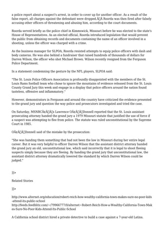 a police report about a suspect's arrest, in order to cover up for another officer. As a result of the 
false report, all charges against the defendant were dropped.Ã‚Â Roorda was then fired after falsely 
accusing other officers of threatening and abusing him, according to the court documents. 
Roorda served briefly as the police chief in Kimmswick, Missouri before he was elected to the state's 
House of Representatives. As an elected official, Roorda introduced legislation that would prevent 
the public from obtaining records and documents containing the name of an officer involved in a 
shooting, unless the officer was charged with a crime. 
As the business manager for SLPOA, Roorda resisted attempts to equip police officers with dash and 
body cameras. He was also behind a fundraiser that raised hundreds of thousands of dollars for 
Darren Wilson, the officer who shot Michael Brown. Wilson recently resigned from the Ferguson 
Police Department. 
In a statement condemning the gesture by the NFL players, SLPOA said: 
"The St. Louis Police Officers Association is profoundly disappointed with the members of the St. 
Louis Rams football team who chose to ignore the mountains of evidence released from the St. Louis 
County Grand Jury this week and engage in a display that police officers around the nation found 
tasteless, offensive and inflammatory." 
However, demonstrators in Ferguson and around the country have criticized the evidence presented 
to the grand jury and question the way police and prosecutors investigated and tried the case. 
On Saturday, MSNBCÃ¢Â€Â™s Lawrence OÃ¢Â€Â™Donnell reported that the St. Louis assistant 
prosecuting attorney handed the grand jury a 1979 Missouri statute that justified the use of force if 
a suspect was attempting to flee from police. The statute was ruled unconstitutional by the Supreme 
Court in 1985. 
OÃ¢Â€Â™Donnell said of the mistake by the prosecution: 
"She was handing them something that had not been the law in Missouri during her entire legal 
career. But it was very helpful to officer Darren Wilson that the assistant district attorney handed 
the grand jury an old, unconstitutional law, which said incorrectly that it is legal to shoot fleeing 
suspects simply because they are fleeing. By handing the grand jury that unconstitutional law, the 
assistant district attorney dramatically lowered the standard by which Darren Wilson could be 
judged." 
]]> 
Related Stories 
]]> 
http://www.alternet.org/education/robert-reich-how-wealthy-california-town-makes-sure-no-poor-kids 
-attend-its-public-school 
http://feeds.feedblitz.com/~/79966777/0/alternet~Robert-Reich-How-a-Wealthy-California-Town-Mak 
es-Sure-No-Poor-Kids-Attend-Its-Public-School 
A California school district hired a private detective to build a case against a 7-year-old Latina. 
 