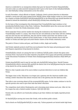 America is embroiled in an immigration debate that goes far beyond President ObamaÃ¢Â€Â™s 
executive order on undocumented immigrants.Ã‚Â It goes to the heart of who Ã¢Â€ÂœweÃ¢Â€Â 
are. And itÃ¢Â€Â™s roiling communities across the nation. 
In early November, school officials in Orinda, California, hired a private detective to determine 
whether a seven-year-old Latina named Vivian Ã¢Â€Â“ whose single mother works as a live-in nanny 
for a family in Orinda Ã¢Â€Â”Ã‚Â Ã¢Â€ÂœresidesÃ¢Â€Â in the districtÃ‚Â and should therefore be 
allowed to attend the elementary school sheÃ¢Â€Â™s already been attending there. 
On the basis of that investigation they determined that VivianÃ¢Â€Â™s legal residence is her 
grandmotherÃ¢Â€Â™s home in Bay Point, California. TheyÃ¢Â€Â™ve given the seven-year-old until 
December 5 to leave the Orinda elementary school. 
Never mind that Vivian and her mother live during the workweek at the Orinda home where 
VivianÃ¢Â€Â™s mother is a nanny, that Vivian has her own bedroom in that home with her clothing 
and toys and even her own bathroom, that she and her mother stock their own shelves in the 
refrigerator and kitchen cupboard of that Orinda home, or that Vivian attends church with her 
mother in Orinda and takes gym and youth theater classes at the Orinda community center. 
The point is Vivian is Latina and poor, and Orinda is white, Anglo and wealthy. 
And Orinda vigilantly protects itself from encroachments from the large and growing poor Latino 
and Hispanic populations living beyond its borders. 
OrindaÃ¢Â€Â™s schools are among the best in California Ã¢Â€Â“ public schools that glean extra 
revenues from a local parcel tax (that required a two-thirds vote to pass) and parental contributions 
to the Educational Foundation of Orinda which Ã¢Â€ÂœsuggestsÃ¢Â€Â donations ofÃ‚Â $600 per 
child. 
Orinda doesnÃ¢Â€Â™t want to pay for any kids who donÃ¢Â€Â™t belong there. Harold Frieman, 
OrindaÃ¢Â€Â™s district attorney,Ã‚Â saysÃ‚Â the district has to be Ã¢Â€Âœpreserving the resources 
of the district for all the students.Ã¢Â€Â 
Which is why it spends some of its scarce dollars on private detectives to root out children like 
Vivian. 
The bigger story is this. Education is no longer just a gateway into the American middle class. 
Getting a better education than almost everyone else is the gateway into the American elite. 
That elite is now receiving almost all the economyÃ¢Â€Â™s gains. So the stakes continue to rise for 
upscale parents who want to give their kids that better education. 
The competition starts before Kindergarten and is becoming more intense each year. After all, the 
Ivy League has only a limited number of places. Ã‚Â Ã‚Â Ã‚Â Ã‚Â 
Parents who can afford it are frantically seeking to get their children into highly regarded private 
schools. 
Or theyÃ¢Â€Â™re moving into towns like Orinda, with excellent public schools. 
Such schools are Ã¢Â€ÂœpublicÃ¢Â€Â in name only. Tuition payments are buried inside high home 
 