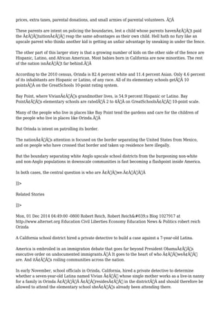 prices, extra taxes, parental donations, and small armies of parental volunteers. Ã‚Â 
These parents are intent on policing the boundaries, lest a child whose parents havenÃ¢Â€Â™t paid 
the Ã¢Â€ÂœtuitionÃ¢Â€Â reap the same advantages as their own child. Hell hath no fury like an 
upscale parent who thinks another kid is getting an unfair advantage by sneaking in under the fence. 
The other part of this larger story is that a growing number of kids on the other side of the fence are 
Hispanic, Latino, and African American. Most babies born in California are now minorities. The rest 
of the nation isnÃ¢Â€Â™t far behind.Ã‚Â 
According to the 2010 census, Orinda is 82.4 percent white and 11.4 percent Asian. Only 4.6 percent 
of its inhabitants are Hispanic or Latino, of any race. All of its elementary schools getÃ‚Â 10 
pointsÃ‚Â on the GreatSchools 10-point rating system. 
Bay Point, where VivianÃ¢Â€Â™s grandmother lives, is 54.9 percent Hispanic or Latino. Bay 
PointÃ¢Â€Â™s elementary schools are ratedÃ‚Â 2 to 4Ã‚Â on GreatSchoolsÃ¢Â€Â™ 10-point scale. 
Many of the people who live in places like Bay Point tend the gardens and care for the children of 
the people who live in places like Orinda.Ã‚Â 
But Orinda is intent on patrolling its border. 
The nationÃ¢Â€Â™s attention is focused on the border separating the United States from Mexico, 
and on people who have crossed that border and taken up residence here illegally. 
But the boundary separating white Anglo upscale school districts from the burgeoning non-white 
and non-Anglo populations in downscale communities is fast becoming a flashpoint inside America. 
In both cases, the central question is who are Ã¢Â€Âœwe.Ã¢Â€ÂÃ‚Â 
]]> 
Related Stories 
]]> 
Mon, 01 Dec 2014 04:49:00 -0800 Robert Reich, Robert Reich's Blog 1027917 at 
http://www.alternet.org Education Civil Liberties Economy Education News & Politics robert reich 
Orinda 
A California school district hired a private detective to build a case against a 7-year-old Latina. 
America is embroiled in an immigration debate that goes far beyond President ObamaÃ¢Â€Â™s 
executive order on undocumented immigrants.Ã‚Â It goes to the heart of who Ã¢Â€ÂœweÃ¢Â€Â 
are. And itÃ¢Â€Â™s roiling communities across the nation. 
In early November, school officials in Orinda, California, hired a private detective to determine 
whether a seven-year-old Latina named Vivian Ã¢Â€Â“ whose single mother works as a live-in nanny 
for a family in Orinda Ã¢Â€Â”Ã‚Â Ã¢Â€ÂœresidesÃ¢Â€Â in the districtÃ‚Â and should therefore be 
allowed to attend the elementary school sheÃ¢Â€Â™s already been attending there. 
 