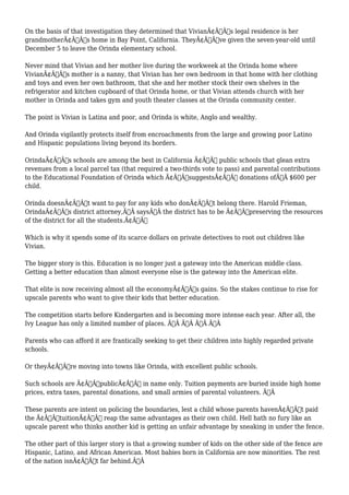On the basis of that investigation they determined that VivianÃ¢Â€Â™s legal residence is her 
grandmotherÃ¢Â€Â™s home in Bay Point, California. TheyÃ¢Â€Â™ve given the seven-year-old until 
December 5 to leave the Orinda elementary school. 
Never mind that Vivian and her mother live during the workweek at the Orinda home where 
VivianÃ¢Â€Â™s mother is a nanny, that Vivian has her own bedroom in that home with her clothing 
and toys and even her own bathroom, that she and her mother stock their own shelves in the 
refrigerator and kitchen cupboard of that Orinda home, or that Vivian attends church with her 
mother in Orinda and takes gym and youth theater classes at the Orinda community center. 
The point is Vivian is Latina and poor, and Orinda is white, Anglo and wealthy. 
And Orinda vigilantly protects itself from encroachments from the large and growing poor Latino 
and Hispanic populations living beyond its borders. 
OrindaÃ¢Â€Â™s schools are among the best in California Ã¢Â€Â“ public schools that glean extra 
revenues from a local parcel tax (that required a two-thirds vote to pass) and parental contributions 
to the Educational Foundation of Orinda which Ã¢Â€ÂœsuggestsÃ¢Â€Â donations ofÃ‚Â $600 per 
child. 
Orinda doesnÃ¢Â€Â™t want to pay for any kids who donÃ¢Â€Â™t belong there. Harold Frieman, 
OrindaÃ¢Â€Â™s district attorney,Ã‚Â saysÃ‚Â the district has to be Ã¢Â€Âœpreserving the resources 
of the district for all the students.Ã¢Â€Â 
Which is why it spends some of its scarce dollars on private detectives to root out children like 
Vivian. 
The bigger story is this. Education is no longer just a gateway into the American middle class. 
Getting a better education than almost everyone else is the gateway into the American elite. 
That elite is now receiving almost all the economyÃ¢Â€Â™s gains. So the stakes continue to rise for 
upscale parents who want to give their kids that better education. 
The competition starts before Kindergarten and is becoming more intense each year. After all, the 
Ivy League has only a limited number of places. Ã‚Â Ã‚Â Ã‚Â Ã‚Â 
Parents who can afford it are frantically seeking to get their children into highly regarded private 
schools. 
Or theyÃ¢Â€Â™re moving into towns like Orinda, with excellent public schools. 
Such schools are Ã¢Â€ÂœpublicÃ¢Â€Â in name only. Tuition payments are buried inside high home 
prices, extra taxes, parental donations, and small armies of parental volunteers. Ã‚Â 
These parents are intent on policing the boundaries, lest a child whose parents havenÃ¢Â€Â™t paid 
the Ã¢Â€ÂœtuitionÃ¢Â€Â reap the same advantages as their own child. Hell hath no fury like an 
upscale parent who thinks another kid is getting an unfair advantage by sneaking in under the fence. 
The other part of this larger story is that a growing number of kids on the other side of the fence are 
Hispanic, Latino, and African American. Most babies born in California are now minorities. The rest 
of the nation isnÃ¢Â€Â™t far behind.Ã‚Â 
 