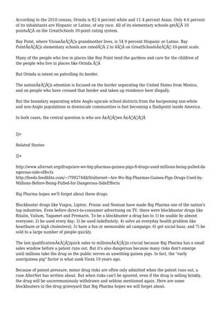 According to the 2010 census, Orinda is 82.4 percent white and 11.4 percent Asian. Only 4.6 percent 
of its inhabitants are Hispanic or Latino, of any race. All of its elementary schools getÃ‚Â 10 
pointsÃ‚Â on the GreatSchools 10-point rating system. 
Bay Point, where VivianÃ¢Â€Â™s grandmother lives, is 54.9 percent Hispanic or Latino. Bay 
PointÃ¢Â€Â™s elementary schools are ratedÃ‚Â 2 to 4Ã‚Â on GreatSchoolsÃ¢Â€Â™ 10-point scale. 
Many of the people who live in places like Bay Point tend the gardens and care for the children of 
the people who live in places like Orinda.Ã‚Â 
But Orinda is intent on patrolling its border. 
The nationÃ¢Â€Â™s attention is focused on the border separating the United States from Mexico, 
and on people who have crossed that border and taken up residence here illegally. 
But the boundary separating white Anglo upscale school districts from the burgeoning non-white 
and non-Anglo populations in downscale communities is fast becoming a flashpoint inside America. 
In both cases, the central question is who are Ã¢Â€Âœwe.Ã¢Â€ÂÃ‚Â 
]]> 
Related Stories 
]]> 
http://www.alternet.org/drugs/are-we-big-pharmas-guinea-pigs-8-drugs-used-millions-being-pulled-da 
ngerous-side-effects 
http://feeds.feedblitz.com/~/79927448/0/alternet~Are-We-Big-Pharmas-Guinea-Pigs-Drugs-Used-by- 
Millions-Before-Being-Pulled-for-Dangerous-SideEffects 
Big Pharma hopes we'll forget about these drugs. 
Blockbuster drugs like Viagra, Lipitor, Prozac and Nexium have made Big Pharma one of the nation's 
top industries. Even before direct-to-consumer advertising on TV, there were blockbuster drugs like 
Ritalin, Valium, Tagamet and Premarin. To be a blockbuster a drug has to 1) be usable by almost 
everyone; 2) be used every day; 3) be used indefinitely; 4) solve an everyday health problem like 
heartburn or high cholesterol; 5) have a fun or memorable ad campaign; 6) get social buzz; and 7) be 
sold to a large number of people quickly. 
The last qualificationÃ¢Â€Â”quick sales to millionsÃ¢Â€Â”is crucial because Big Pharma has a small 
sales window before a patent runs out. But it's also dangerous because many risks don't emerge 
until millions take the drug so the public serves as unwitting guinea pigs. In fact, the "early 
user/guinea pig" factor is what sunk Vioxx 10 years ago. 
Because of patent pressure, minor drug risks are often only admitted when the patent runs out, a 
ruse AlterNet has written about. But when risks can't be ignored, even if the drug is selling briskly, 
the drug will be unceremoniously withdrawn and seldom mentioned again. Here are some 
blockbusters in the drug graveyard that Big Pharma hopes we will forget about. 
 