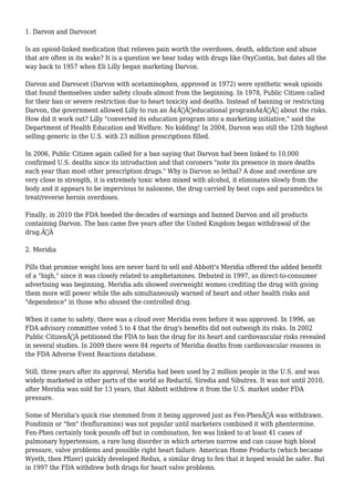 1. Darvon and Darvocet 
Is an opioid-linked medication that relieves pain worth the overdoses, death, addiction and abuse 
that are often in its wake? It is a question we hear today with drugs like OxyContin, but dates all the 
way back to 1957 when Eli Lilly began marketing Darvon. 
Darvon and Darvocet (Darvon with acetaminophen, approved in 1972) were synthetic weak opioids 
that found themselves under safety clouds almost from the beginning. In 1978, Public Citizen called 
for their ban or severe restriction due to heart toxicity and deaths. Instead of banning or restricting 
Darvon, the government allowed Lilly to run an Ã¢Â€Âœeducational programÃ¢Â€Â about the risks. 
How did it work out? Lilly "converted its education program into a marketing initiative," said the 
Department of Health Education and Welfare. No kidding! In 2004, Darvon was still the 12th highest 
selling generic in the U.S. with 23 million prescriptions filled. 
In 2006, Public Citizen again called for a ban saying that Darvon had been linked to 10,000 
confirmed U.S. deaths since its introduction and that coroners "note its presence in more deaths 
each year than most other prescription drugs." Why is Darvon so lethal? A dose and overdose are 
very close in strength, it is extremely toxic when mixed with alcohol, it eliminates slowly from the 
body and it appears to be impervious to naloxone, the drug carried by beat cops and paramedics to 
treat/reverse heroin overdoses. 
Finally, in 2010 the FDA heeded the decades of warnings and banned Darvon and all products 
containing Darvon. The ban came five years after the United Kingdom began withdrawal of the 
drug.Ã‚Â 
2. Meridia 
Pills that promise weight loss are never hard to sell and Abbott's Meridia offered the added benefit 
of a "high," since it was closely related to amphetamines. Debuted in 1997, as direct-to-consumer 
advertising was beginning, Meridia ads showed overweight women crediting the drug with giving 
them more will power while the ads simultaneously warned of heart and other health risks and 
"dependence" in those who abused the controlled drug. 
When it came to safety, there was a cloud over Meridia even before it was approved. In 1996, an 
FDA advisory committee voted 5 to 4 that the drug's benefits did not outweigh its risks. In 2002 
Public CitizenÃ‚Â petitioned the FDA to ban the drug for its heart and cardiovascular risks revealed 
in several studies. In 2009 there were 84 reports of Meridia deaths from cardiovascular reasons in 
the FDA Adverse Event Reactions database. 
Still, three years after its approval, Meridia had been used by 2 million people in the U.S. and was 
widely marketed in other parts of the world as Reductil, Siredia and Sibutrex. It was not until 2010, 
after Meridia was sold for 13 years, that Abbott withdrew it from the U.S. market under FDA 
pressure. 
Some of Meridia's quick rise stemmed from it being approved just as Fen-PhenÃ‚Â was withdrawn. 
Pondimin or "fen" (fenfluramine) was not popular until marketers combined it with phentermine. 
Fen-Phen certainly took pounds off but in combination, fen was linked to at least 41 cases of 
pulmonary hypertension, a rare lung disorder in which arteries narrow and can cause high blood 
pressure, valve problems and possible right heart failure. American Home Products (which became 
Wyeth, then Pfizer) quickly developed Redux, a similar drug to fen that it hoped would be safer. But 
in 1997 the FDA withdrew both drugs for heart valve problems. 
 