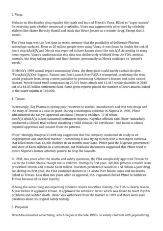 3. Vioxx 
Perhaps no blockbuster drug equaled the crash and burn of Merck's Vioxx. Billed as "super-aspirin" 
for everyday pain whether menstrual or arthritis, Vioxx was aggressively advertised by celebrity 
athletes like skater Dorothy Hamill and track star Bruce Jenner as a wonder drug. Except that it 
wasn't. 
The Vioxx saga was the first time in recent memory that the possibility of deliberate Pharma 
subterfuge surfaced. Even as 20 million people were using Vioxx, it was found to double the risk of 
heart attackÃ¢Â€Â”and Merck was reported to have known about the risk.Ã‚Â According to many 
news reports, Vioxx's cardiovascular risk data was deliberately withheld from the FDA, medical 
journals, the drug-taking public and their doctors, presumably so Merck could get its "patent's 
worth." 
In Merck's 1999 annual report announcing Vioxx, the drug giant could barely contain its glee. 
"VioxxÃ¢Â€Â”Our Biggest, Fastest and Best Launch Ever!"Ã‚Â it trumpeted, predicting the drug 
would graduate from being a mere painkiller to preventing Alzheimer's disease and colon cancer. 
Instead, Merck found itself compensating 20,591 heart attack and 12,447 stroke plaintiffs in 2010 
out of a $4.85 billion settlement fund. Some press reports placed the number of heart attacks linked 
to the super-aspirin at 140,000. 
4. Trovan 
Increasingly, Big Pharma is eyeing poor countries to market, manufacture and test new drugs and 
the story of Trovan is a case in point. During a meningitis epidemic in Nigeria in 1996, Pfizer 
administered the not-yet-approved antibiotic Trovan to children, 11 of whom 
diedÃ‚Â whileÃ‚Â others sustained permanent injuries. Nigerian officials said Pfizer "unlawfully 
conducted a clinical trial without obtaining a valid clinical trial certificate," and failed to obtain 
required approvals and consent from the patients. 
Pfizer "strongly disagree[d] with any suggestion that the company conducted its study in an 
inappropriate and unethical manner," contending it was trying to help with a meningitis outbreak 
that killed more than 12,000 children in six months near Kano. Pfizer paid the Nigerian government 
and state of Kano millions in a settlement, but Wikileaks documents suggested that Pfizer tried to 
extort Nigeria's former attorney general to drop the lawsuits. 
In 1998, two years after the deaths and safety questions, the FDA inexplicably approved Trovan for 
use in the United States, though not in children. During its first year, 300,000 patients a month were 
prescribed Trovan and it made $160 million. Investors predicted it would be a $1 billion-a-year drug. 
But during its first year, the FDA cautioned doctors of 14 acute liver failure cases and six deaths 
linked to Trovan. Less than two years after its approval, U.S. regulators forced Pfizer to withdraw 
Trovan because of its liver toxicity. 
If doing the same thing and expecting different results describes insanity, the FDA is clearly insane. 
A year before it approved Trovan, it approved the antibiotic Raxar which was linked to heart rhythm 
problems and sudden death. Raxar was withdrawn from the market in 1999 and there were even 
questions about its original safety testing. 
5. Propulsid 
Direct-to-consumer advertising, which began in the late 1990s, is widely credited with popularizing 
 