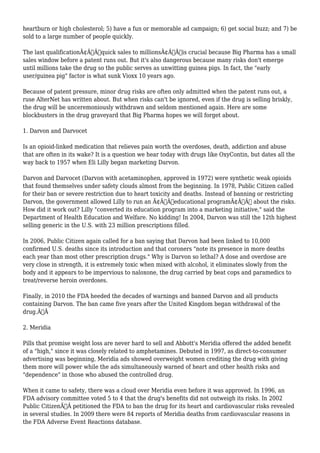 heartburn or high cholesterol; 5) have a fun or memorable ad campaign; 6) get social buzz; and 7) be 
sold to a large number of people quickly. 
The last qualificationÃ¢Â€Â”quick sales to millionsÃ¢Â€Â”is crucial because Big Pharma has a small 
sales window before a patent runs out. But it's also dangerous because many risks don't emerge 
until millions take the drug so the public serves as unwitting guinea pigs. In fact, the "early 
user/guinea pig" factor is what sunk Vioxx 10 years ago. 
Because of patent pressure, minor drug risks are often only admitted when the patent runs out, a 
ruse AlterNet has written about. But when risks can't be ignored, even if the drug is selling briskly, 
the drug will be unceremoniously withdrawn and seldom mentioned again. Here are some 
blockbusters in the drug graveyard that Big Pharma hopes we will forget about. 
1. Darvon and Darvocet 
Is an opioid-linked medication that relieves pain worth the overdoses, death, addiction and abuse 
that are often in its wake? It is a question we hear today with drugs like OxyContin, but dates all the 
way back to 1957 when Eli Lilly began marketing Darvon. 
Darvon and Darvocet (Darvon with acetaminophen, approved in 1972) were synthetic weak opioids 
that found themselves under safety clouds almost from the beginning. In 1978, Public Citizen called 
for their ban or severe restriction due to heart toxicity and deaths. Instead of banning or restricting 
Darvon, the government allowed Lilly to run an Ã¢Â€Âœeducational programÃ¢Â€Â about the risks. 
How did it work out? Lilly "converted its education program into a marketing initiative," said the 
Department of Health Education and Welfare. No kidding! In 2004, Darvon was still the 12th highest 
selling generic in the U.S. with 23 million prescriptions filled. 
In 2006, Public Citizen again called for a ban saying that Darvon had been linked to 10,000 
confirmed U.S. deaths since its introduction and that coroners "note its presence in more deaths 
each year than most other prescription drugs." Why is Darvon so lethal? A dose and overdose are 
very close in strength, it is extremely toxic when mixed with alcohol, it eliminates slowly from the 
body and it appears to be impervious to naloxone, the drug carried by beat cops and paramedics to 
treat/reverse heroin overdoses. 
Finally, in 2010 the FDA heeded the decades of warnings and banned Darvon and all products 
containing Darvon. The ban came five years after the United Kingdom began withdrawal of the 
drug.Ã‚Â 
2. Meridia 
Pills that promise weight loss are never hard to sell and Abbott's Meridia offered the added benefit 
of a "high," since it was closely related to amphetamines. Debuted in 1997, as direct-to-consumer 
advertising was beginning, Meridia ads showed overweight women crediting the drug with giving 
them more will power while the ads simultaneously warned of heart and other health risks and 
"dependence" in those who abused the controlled drug. 
When it came to safety, there was a cloud over Meridia even before it was approved. In 1996, an 
FDA advisory committee voted 5 to 4 that the drug's benefits did not outweigh its risks. In 2002 
Public CitizenÃ‚Â petitioned the FDA to ban the drug for its heart and cardiovascular risks revealed 
in several studies. In 2009 there were 84 reports of Meridia deaths from cardiovascular reasons in 
the FDA Adverse Event Reactions database. 
 