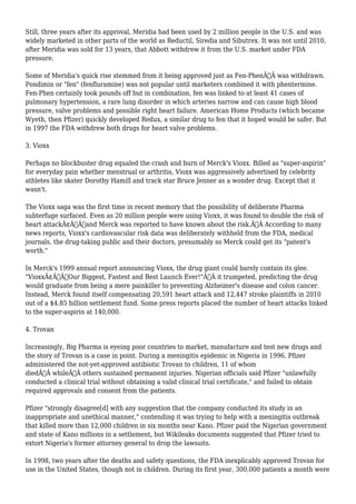 Still, three years after its approval, Meridia had been used by 2 million people in the U.S. and was 
widely marketed in other parts of the world as Reductil, Siredia and Sibutrex. It was not until 2010, 
after Meridia was sold for 13 years, that Abbott withdrew it from the U.S. market under FDA 
pressure. 
Some of Meridia's quick rise stemmed from it being approved just as Fen-PhenÃ‚Â was withdrawn. 
Pondimin or "fen" (fenfluramine) was not popular until marketers combined it with phentermine. 
Fen-Phen certainly took pounds off but in combination, fen was linked to at least 41 cases of 
pulmonary hypertension, a rare lung disorder in which arteries narrow and can cause high blood 
pressure, valve problems and possible right heart failure. American Home Products (which became 
Wyeth, then Pfizer) quickly developed Redux, a similar drug to fen that it hoped would be safer. But 
in 1997 the FDA withdrew both drugs for heart valve problems. 
3. Vioxx 
Perhaps no blockbuster drug equaled the crash and burn of Merck's Vioxx. Billed as "super-aspirin" 
for everyday pain whether menstrual or arthritis, Vioxx was aggressively advertised by celebrity 
athletes like skater Dorothy Hamill and track star Bruce Jenner as a wonder drug. Except that it 
wasn't. 
The Vioxx saga was the first time in recent memory that the possibility of deliberate Pharma 
subterfuge surfaced. Even as 20 million people were using Vioxx, it was found to double the risk of 
heart attackÃ¢Â€Â”and Merck was reported to have known about the risk.Ã‚Â According to many 
news reports, Vioxx's cardiovascular risk data was deliberately withheld from the FDA, medical 
journals, the drug-taking public and their doctors, presumably so Merck could get its "patent's 
worth." 
In Merck's 1999 annual report announcing Vioxx, the drug giant could barely contain its glee. 
"VioxxÃ¢Â€Â”Our Biggest, Fastest and Best Launch Ever!"Ã‚Â it trumpeted, predicting the drug 
would graduate from being a mere painkiller to preventing Alzheimer's disease and colon cancer. 
Instead, Merck found itself compensating 20,591 heart attack and 12,447 stroke plaintiffs in 2010 
out of a $4.85 billion settlement fund. Some press reports placed the number of heart attacks linked 
to the super-aspirin at 140,000. 
4. Trovan 
Increasingly, Big Pharma is eyeing poor countries to market, manufacture and test new drugs and 
the story of Trovan is a case in point. During a meningitis epidemic in Nigeria in 1996, Pfizer 
administered the not-yet-approved antibiotic Trovan to children, 11 of whom 
diedÃ‚Â whileÃ‚Â others sustained permanent injuries. Nigerian officials said Pfizer "unlawfully 
conducted a clinical trial without obtaining a valid clinical trial certificate," and failed to obtain 
required approvals and consent from the patients. 
Pfizer "strongly disagree[d] with any suggestion that the company conducted its study in an 
inappropriate and unethical manner," contending it was trying to help with a meningitis outbreak 
that killed more than 12,000 children in six months near Kano. Pfizer paid the Nigerian government 
and state of Kano millions in a settlement, but Wikileaks documents suggested that Pfizer tried to 
extort Nigeria's former attorney general to drop the lawsuits. 
In 1998, two years after the deaths and safety questions, the FDA inexplicably approved Trovan for 
use in the United States, though not in children. During its first year, 300,000 patients a month were 
 