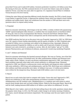 prescribed Trovan and it made $160 million. Investors predicted it would be a $1 billion-a-year drug. 
But during its first year, the FDA cautioned doctors of 14 acute liver failure cases and six deaths 
linked to Trovan. Less than two years after its approval, U.S. regulators forced Pfizer to withdraw 
Trovan because of its liver toxicity. 
If doing the same thing and expecting different results describes insanity, the FDA is clearly insane. 
A year before it approved Trovan, it approved the antibiotic Raxar which was linked to heart rhythm 
problems and sudden death. Raxar was withdrawn from the market in 1999 and there were even 
questions about its original safety testing. 
5. Propulsid 
Direct-to-consumer advertising, which began in the late 1990s, is widely credited with popularizing 
"GERD" (gastroesophageal reflux disease), a condition that was largely known as heartburn before 
TV drug ads. Soon an array of preparations like Nexium, Prevacid and Prilosec debuted which 
became blockbusters despite their links to osteoporosis and the dread diarrhea condition C. difficile. 
One GERD medicine that lost out on the gravy train was Propulsid. Approved in 1993, by 1999 there 
were 341 reports of heart rhythm abnormalities and 80 reports of deaths. In 1998, Propulsid sales 
exceeded $1 billion even as warnings were added to the dangerous drug. Amazingly, Johnson & 
Johnson promoted Propulsid for children as well as adults and 20 percent of babies in neonatal 
intensive care units received it, according to a survey. After all, don't babies "spit up"? In 2000, 
Janssen Pharmaceutica, part of Johnson & Johnson, announced it would stop marketing Propulsid. 
6. and 7. Seldane and Hismanal 
Direct-to-consumer advertising also boosted seasonal allergies. But even as Claritin, one of the first 
advertised drugs, became a household word, the older antihistamines Seldane and Hismanal were 
under safety clouds. Seldane, an early non-drowsy antihistamine approved in 1985, was linked to 
heart problems especially when taken with certain antibiotics or antifungal drugs. Hismanal, 
approved in 1988, was linked to cardiovascular events and deaths and dangerous when combined 
with some antibiotics, AIDS drugs and antidepressants, said the FDA. Both drugs were withdrawn 
after millions used them and profits were taken. In Seldane's last year, 4.3 million prescriptions 
were written for the dangerous drug. Hismanal made $180 million a year in its last years. 
8. Baycol 
Baycol was an early statin that tried to compete with Lipitor. Guess who won? Approved in 1997, 
Baycol was withdrawn in 2001 after postmarketing surveillance revealed 52 deaths from 
rhabdomyolysis and 385 nonfatal cases. Rhabdomyolysis is a condition seen with statins in which 
muscle tissue breaks down and can lead to kidney failure. Made by the drug giant Bayer, Baycol did 
well for itself, making between $900 million to $1 billion a year before its withdrawal. So sorry. 
While Baycol's rival, Lipitor, went on to be the best-selling drug in the world, questions remain about 
the popular statin drugs. In 2012, the FDA made a label change to all statins warning of diabetes, 
liver injury, muscle damage and memory impairment. The warnings came the year Lipitor went off 
patent. 
]]> 
 