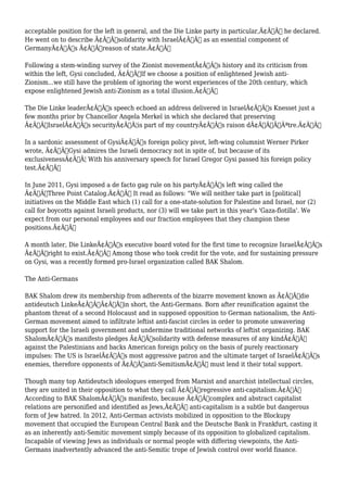 acceptable position for the left in general, and the Die Linke party in particular,Ã¢Â€Â he declared. 
He went on to describe Ã¢Â€Âœsolidarity with IsraelÃ¢Â€Â as an essential component of 
GermanyÃ¢Â€Â™s Ã¢Â€Âœreason of state.Ã¢Â€Â 
Following a stem-winding survey of the Zionist movementÃ¢Â€Â™s history and its criticism from 
within the left, Gysi concluded, Ã¢Â€ÂœIf we choose a position of enlightened Jewish anti- 
Zionism...we still have the problem of ignoring the worst experiences of the 20th century, which 
expose enlightened Jewish anti-Zionism as a total illusion.Ã¢Â€Â 
The Die Linke leaderÃ¢Â€Â™s speech echoed an address delivered in IsraelÃ¢Â€Â™s Knesset just a 
few months prior by Chancellor Angela Merkel in which she declared that preserving 
Ã¢Â€ÂœIsraelÃ¢Â€Â™s securityÃ¢Â€Â¦is part of my countryÃ¢Â€Â™s raison dÃ¢Â€Â™ÃƒÂªtre.Ã¢Â€Â 
In a sardonic assessment of GysiÃ¢Â€Â™s foreign policy pivot, left-wing columnist Werner Pirker 
wrote, Ã¢Â€ÂœGysi admires the Israeli democracy not in spite of, but because of its 
exclusivenessÃ¢Â€Â¦ With his anniversary speech for Israel Gregor Gysi passed his foreign policy 
test.Ã¢Â€Â 
In June 2011, Gysi imposed a de facto gag rule on his partyÃ¢Â€Â™s left wing called the 
Ã¢Â€ÂœThree Point Catalog.Ã¢Â€Â It read as follows: "We will neither take part in [political] 
initiatives on the Middle East which (1) call for a one-state-solution for Palestine and Israel, nor (2) 
call for boycotts against Israeli products, nor (3) will we take part in this year's 'Gaza-flotilla'. We 
expect from our personal employees and our fraction employees that they champion these 
positions.Ã¢Â€Â 
A month later, Die LinkeÃ¢Â€Â™s executive board voted for the first time to recognize IsraelÃ¢Â€Â™s 
Ã¢Â€Âœright to exist.Ã¢Â€Â Among those who took credit for the vote, and for sustaining pressure 
on Gysi, was a recently formed pro-Israel organization called BAK Shalom. 
The Anti-Germans 
BAK Shalom drew its membership from adherents of the bizarre movement known as Ã¢Â€Âœdie 
antideutsch LinkeÃ¢Â€ÂÃ¢Â€Â”in short, the Anti-Germans. Born after reunification against the 
phantom threat of a second Holocaust and in supposed opposition to German nationalism, the Anti- 
German movement aimed to infiltrate leftist anti-fascist circles in order to promote unwavering 
support for the Israeli government and undermine traditional networks of leftist organizing. BAK 
ShalomÃ¢Â€Â™s manifesto pledges Ã¢Â€Âœsolidarity with defense measures of any kindÃ¢Â€Â 
against the Palestinians and backs American foreign policy on the basis of purely reactionary 
impulses: The US is IsraelÃ¢Â€Â™s most aggressive patron and the ultimate target of IsraelÃ¢Â€Â™s 
enemies, therefore opponents of Ã¢Â€Âœanti-SemitismÃ¢Â€Â must lend it their total support. 
Though many top Antideutsch ideologues emerged from Marxist and anarchist intellectual circles, 
they are united in their opposition to what they call Ã¢Â€Âœregressive anti-capitalism.Ã¢Â€Â 
According to BAK ShalomÃ¢Â€Â™s manifesto, because Ã¢Â€Âœcomplex and abstract capitalist 
relations are personified and identified as Jews,Ã¢Â€Â anti-capitalism is a subtle but dangerous 
form of Jew hatred. In 2012, Anti-German activists mobilized in opposition to the Blockupy 
movement that occupied the European Central Bank and the Deutsche Bank in Frankfurt, casting it 
as an inherently anti-Semitic movement simply because of its opposition to globalized capitalism. 
Incapable of viewing Jews as individuals or normal people with differing viewpoints, the Anti- 
Germans inadvertently advanced the anti-Semitic trope of Jewish control over world finance. 
 