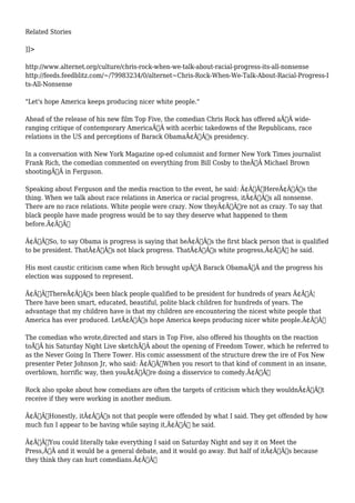 Related Stories 
]]> 
http://www.alternet.org/culture/chris-rock-when-we-talk-about-racial-progress-its-all-nonsense 
http://feeds.feedblitz.com/~/79983234/0/alternet~Chris-Rock-When-We-Talk-About-Racial-Progress-I 
ts-All-Nonsense 
"Let's hope America keeps producing nicer white people." 
Ahead of the release of his new film Top Five, the comedian Chris Rock has offered aÃ‚Â wide-ranging 
critique of contemporary AmericaÃ‚Â with acerbic takedowns of the Republicans, race 
relations in the US and perceptions of Barack ObamaÃ¢Â€Â™s presidency. 
In a conversation with New York Magazine op-ed columnist and former New York Times journalist 
Frank Rich, the comedian commented on everything from Bill Cosby to theÃ‚Â Michael Brown 
shootingÃ‚Â in Ferguson. 
Speaking about Ferguson and the media reaction to the event, he said: Ã¢Â€ÂœHereÃ¢Â€Â™s the 
thing. When we talk about race relations in America or racial progress, itÃ¢Â€Â™s all nonsense. 
There are no race relations. White people were crazy. Now theyÃ¢Â€Â™re not as crazy. To say that 
black people have made progress would be to say they deserve what happened to them 
before.Ã¢Â€Â 
Ã¢Â€ÂœSo, to say Obama is progress is saying that heÃ¢Â€Â™s the first black person that is qualified 
to be president. ThatÃ¢Â€Â™s not black progress. ThatÃ¢Â€Â™s white progress,Ã¢Â€Â he said. 
His most caustic criticism came when Rich brought upÃ‚Â Barack ObamaÃ‚Â and the progress his 
election was supposed to represent. 
Ã¢Â€ÂœThereÃ¢Â€Â™s been black people qualified to be president for hundreds of years Ã¢Â€Â¦ 
There have been smart, educated, beautiful, polite black children for hundreds of years. The 
advantage that my children have is that my children are encountering the nicest white people that 
America has ever produced. LetÃ¢Â€Â™s hope America keeps producing nicer white people.Ã¢Â€Â 
The comedian who wrote,directed and stars in Top Five, also offered his thoughts on the reaction 
toÃ‚Â his Saturday Night Live sketchÃ‚Â about the opening of Freedom Tower, which he referred to 
as the Never Going In There Tower. His comic assessment of the structure drew the ire of Fox New 
presenter Peter Johnson Jr, who said: Ã¢Â€ÂœWhen you resort to that kind of comment in an insane, 
overblown, horrific way, then youÃ¢Â€Â™re doing a disservice to comedy.Ã¢Â€Â 
Rock also spoke about how comedians are often the targets of criticism which they wouldnÃ¢Â€Â™t 
receive if they were working in another medium. 
Ã¢Â€ÂœHonestly, itÃ¢Â€Â™s not that people were offended by what I said. They get offended by how 
much fun I appear to be having while saying it,Ã¢Â€Â he said. 
Ã¢Â€ÂœYou could literally take everything I said on Saturday Night and say it on Meet the 
Press,Ã‚Â and it would be a general debate, and it would go away. But half of itÃ¢Â€Â™s because 
they think they can hurt comedians.Ã¢Â€Â 
 