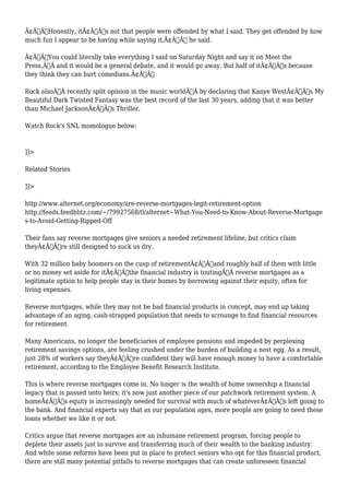 Ã¢Â€ÂœHonestly, itÃ¢Â€Â™s not that people were offended by what I said. They get offended by how 
much fun I appear to be having while saying it,Ã¢Â€Â he said. 
Ã¢Â€ÂœYou could literally take everything I said on Saturday Night and say it on Meet the 
Press,Ã‚Â and it would be a general debate, and it would go away. But half of itÃ¢Â€Â™s because 
they think they can hurt comedians.Ã¢Â€Â 
Rock alsoÃ‚Â recently split opinion in the music worldÃ‚Â by declaring that Kanye WestÃ¢Â€Â™s My 
Beautiful Dark Twisted Fantasy was the best record of the last 30 years, adding that it was better 
than Michael JacksonÃ¢Â€Â™s Thriller. 
Watch Rock's SNL momologue below: 
]]> 
Related Stories 
]]> 
http://www.alternet.org/economy/are-reverse-mortgages-legit-retirement-option 
http://feeds.feedblitz.com/~/79927568/0/alternet~What-You-Need-to-Know-About-Reverse-Mortgage 
s-to-Avoid-Getting-Ripped-Off 
Their fans say reverse mortgages give seniors a needed retirement lifeline, but critics claim 
theyÃ¢Â€Â™re still designed to suck us dry. 
With 32 million baby boomers on the cusp of retirementÃ¢Â€Â”and roughly half of them with little 
or no money set aside for itÃ¢Â€Â”the financial industry is toutingÃ‚Â reverse mortgages as a 
legitimate option to help people stay in their homes by borrowing against their equity, often for 
living expenses. 
Reverse mortgages, while they may not be bad financial products in concept, may end up taking 
advantage of an aging, cash-strapped population that needs to scrounge to find financial resources 
for retirement. 
Many Americans, no longer the beneficiaries of employee pensions and impeded by perplexing 
retirement savings options, are feeling crushed under the burden of building a nest egg. As a result, 
just 28% of workers say theyÃ¢Â€Â™re confident they will have enough money to have a comfortable 
retirement, according to the Employee Benefit Research Institute. 
This is where reverse mortgages come in. No longer is the wealth of home ownership a financial 
legacy that is passed onto heirs; it's now just another piece of our patchwork retirement system. A 
homeÃ¢Â€Â™s equity is increasingly needed for survival with much of whateverÃ¢Â€Â™s left going to 
the bank. And financial experts say that as our population ages, more people are going to need these 
loans whether we like it or not. 
Critics argue that reverse mortgages are an inhumane retirement program, forcing people to 
deplete their assets just to survive and transferring much of their wealth to the banking industry. 
And while some reforms have been put in place to protect seniors who opt for this financial product, 
there are still many potential pitfalls to reverse mortgages that can create unforeseen financial 
 