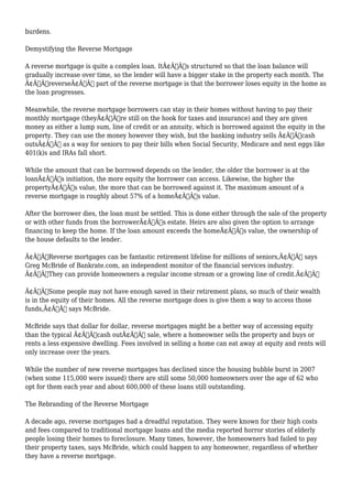 burdens. 
Demystifying the Reverse Mortgage 
A reverse mortgage is quite a complex loan. ItÃ¢Â€Â™s structured so that the loan balance will 
gradually increase over time, so the lender will have a bigger stake in the property each month. The 
Ã¢Â€ÂœreverseÃ¢Â€Â part of the reverse mortgage is that the borrower loses equity in the home as 
the loan progresses. 
Meanwhile, the reverse mortgage borrowers can stay in their homes without having to pay their 
monthly mortgage (theyÃ¢Â€Â™re still on the hook for taxes and insurance) and they are given 
money as either a lump sum, line of credit or an annuity, which is borrowed against the equity in the 
property. They can use the money however they wish, but the banking industry sells Ã¢Â€Âœcash 
outsÃ¢Â€Â as a way for seniors to pay their bills when Social Security, Medicare and nest eggs like 
401(k)s and IRAs fall short. 
While the amount that can be borrowed depends on the lender, the older the borrower is at the 
loanÃ¢Â€Â™s initiation, the more equity the borrower can access. Likewise, the higher the 
propertyÃ¢Â€Â™s value, the more that can be borrowed against it. The maximum amount of a 
reverse mortgage is roughly about 57% of a homeÃ¢Â€Â™s value. 
After the borrower dies, the loan must be settled. This is done either through the sale of the property 
or with other funds from the borrowerÃ¢Â€Â™s estate. Heirs are also given the option to arrange 
financing to keep the home. If the loan amount exceeds the homeÃ¢Â€Â™s value, the ownership of 
the house defaults to the lender. 
Ã¢Â€ÂœReverse mortgages can be fantastic retirement lifeline for millions of seniors,Ã¢Â€Â says 
Greg McBride of Bankrate.com, an independent monitor of the financial services industry. 
Ã¢Â€ÂœThey can provide homeowners a regular income stream or a growing line of credit.Ã¢Â€Â 
Ã¢Â€ÂœSome people may not have enough saved in their retirement plans, so much of their wealth 
is in the equity of their homes. All the reverse mortgage does is give them a way to access those 
funds,Ã¢Â€Â says McBride. 
McBride says that dollar for dollar, reverse mortgages might be a better way of accessing equity 
than the typical Ã¢Â€Âœcash outÃ¢Â€Â sale, where a homeowner sells the property and buys or 
rents a less expensive dwelling. Fees involved in selling a home can eat away at equity and rents will 
only increase over the years. 
While the number of new reverse mortgages has declined since the housing bubble burst in 2007 
(when some 115,000 were issued) there are still some 50,000 homeowners over the age of 62 who 
opt for them each year and about 600,000 of these loans still outstanding. 
The Rebranding of the Reverse Mortgage 
A decade ago, reverse mortgages had a dreadful reputation. They were known for their high costs 
and fees compared to traditional mortgage loans and the media reported horror stories of elderly 
people losing their homes to foreclosure. Many times, however, the homeowners had failed to pay 
their property taxes, says McBride, which could happen to any homeowner, regardless of whether 
they have a reverse mortgage. 
 