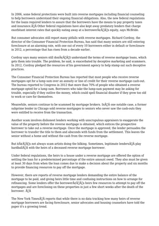 In 2006, some federal protections were built into reverse mortgages including financial counseling 
to help borrowers understand their ongoing financial obligations. Also, the new federal regulations 
for the loans required lenders to assure that the borrowers have the means to pay property taxes 
and insurance.Ã‚Â Other federal regulations have also kept away predatory lenders that charge 
exorbitant interest rates that quickly eating away at a borrowerÃ¢Â€Â™s equity, says McBride. 
But consumer advocates still report many pitfalls with reverse mortgages. Richard Cordray, the 
director of the Consumer Financial Protection Bureau, has said that many seniors are still entering 
foreclosure at an alarming rate, with one out of every 10 borrowers either in default or foreclosure 
in 2012, a percentage that has risen from a decade earlier. 
Cordray says many seniors still donÃ¢Â€Â™t understand the terms of reverse mortgage loans, which 
gets them into trouble. The problem, he said, is exacerbated by deceptive marketing and scammers. 
In 2012, Cordray pledged the resources of his government agency to help stamp out such deceptive 
practices. 
The Consumer Financial Protection Bureau has reported that most people who receive reverse 
mortgages opt for a lump sum over an annuity or line of credit for their reverse mortgage cash-out. 
The bureau reported to Congress in 2012 that more than 70% of people who obtained a reverse 
mortgage opted for a lump sum. Borrowers who take the lump-sum payment may be asking for 
trouble, especially if they outlive the money, which could spell financial disaster if they grow too old 
to work or care for themselves. 
Meanwhile, seniors continue to be scammed by mortgage brokers. InÃ‚Â one notable case, a former 
subprime lender in Chicago sold reverse mortgages to seniors who never saw the cash-outs they 
were entitled to receive from the transaction. 
Another scam involves dishonest lenders working with unscrupulous appraisers to exaggerate the 
value of the property before the reverse mortgage is obtained, which entices the prospective 
borrower to take out a reverse mortgage. Once the mortgage is approved, the lender persuades the 
borrower to transfer the title to them and absconds with funds from the settlement. This leaves the 
senior without a home and without the cash from the reverse mortgage. 
But itÃ¢Â€Â™s not always scam artists doing the bilking. Sometimes, legitimate lendersÃ‚Â play 
hardballÃ‚Â with the heirs of a deceased reverse mortgage borrower. 
Under federal regulations, the heirs to a house under a reverse mortgage are offered the option of 
settling the loan for a predetermined percentage of the entire amount owed. They also must be given 
at least 30 days from when the loan comes due to make a decision about the property and six months 
to provide financing resources to pay off the mortgage. 
However, there are reports of reverse mortgage lenders demanding the entire balance of the 
mortgage to be paid, and giving heirs little time and confusing instructions on how to arrange for 
refinancing. Some lenders offer the borrowerÃ¢Â€Â™s heirs few resources to attempt to pay off the 
mortgages and are foreclosing on these properties in just a few short weeks after the death of the 
borrower. Ã‚Â 
The New York TimesÃ‚Â reports that while there is no data tracking how many heirs of reverse 
mortgage borrowers are facing foreclosure, senior advocates and housing counselors have told the 
paper it's a growing trend. 
 