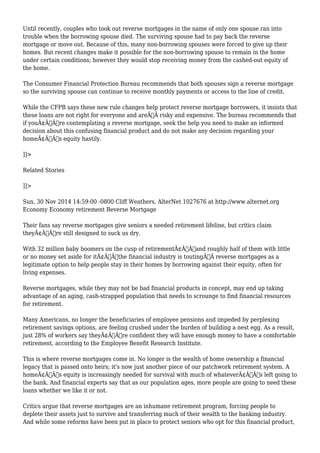 Until recently, couples who took out reverse mortgages in the name of only one spouse ran into 
trouble when the borrowing spouse died. The surviving spouse had to pay back the reverse 
mortgage or move out. Because of this, many non-borrowing spouses were forced to give up their 
homes. But recent changes make it possible for the non-borrowing spouse to remain in the home 
under certain conditions; however they would stop receiving money from the cashed-out equity of 
the home. 
The Consumer Financial Protection Bureau recommends that both spouses sign a reverse mortgage 
so the surviving spouse can continue to receive monthly payments or access to the line of credit. 
While the CFPB says these new rule changes help protect reverse mortgage borrowers, it insists that 
these loans are not right for everyone and areÃ‚Â risky and expensive. The bureau recommends that 
if youÃ¢Â€Â™re contemplating a reverse mortgage, seek the help you need to make an informed 
decision about this confusing financial product and do not make any decision regarding your 
homeÃ¢Â€Â™s equity hastily. 
]]> 
Related Stories 
]]> 
Sun, 30 Nov 2014 14:59:00 -0800 Cliff Weathers, AlterNet 1027676 at http://www.alternet.org 
Economy Economy retirement Reverse Mortgage 
Their fans say reverse mortgages give seniors a needed retirement lifeline, but critics claim 
theyÃ¢Â€Â™re still designed to suck us dry. 
With 32 million baby boomers on the cusp of retirementÃ¢Â€Â”and roughly half of them with little 
or no money set aside for itÃ¢Â€Â”the financial industry is toutingÃ‚Â reverse mortgages as a 
legitimate option to help people stay in their homes by borrowing against their equity, often for 
living expenses. 
Reverse mortgages, while they may not be bad financial products in concept, may end up taking 
advantage of an aging, cash-strapped population that needs to scrounge to find financial resources 
for retirement. 
Many Americans, no longer the beneficiaries of employee pensions and impeded by perplexing 
retirement savings options, are feeling crushed under the burden of building a nest egg. As a result, 
just 28% of workers say theyÃ¢Â€Â™re confident they will have enough money to have a comfortable 
retirement, according to the Employee Benefit Research Institute. 
This is where reverse mortgages come in. No longer is the wealth of home ownership a financial 
legacy that is passed onto heirs; it's now just another piece of our patchwork retirement system. A 
homeÃ¢Â€Â™s equity is increasingly needed for survival with much of whateverÃ¢Â€Â™s left going to 
the bank. And financial experts say that as our population ages, more people are going to need these 
loans whether we like it or not. 
Critics argue that reverse mortgages are an inhumane retirement program, forcing people to 
deplete their assets just to survive and transferring much of their wealth to the banking industry. 
And while some reforms have been put in place to protect seniors who opt for this financial product, 
 