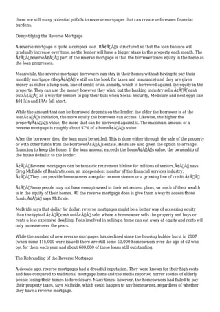 there are still many potential pitfalls to reverse mortgages that can create unforeseen financial 
burdens. 
Demystifying the Reverse Mortgage 
A reverse mortgage is quite a complex loan. ItÃ¢Â€Â™s structured so that the loan balance will 
gradually increase over time, so the lender will have a bigger stake in the property each month. The 
Ã¢Â€ÂœreverseÃ¢Â€Â part of the reverse mortgage is that the borrower loses equity in the home as 
the loan progresses. 
Meanwhile, the reverse mortgage borrowers can stay in their homes without having to pay their 
monthly mortgage (theyÃ¢Â€Â™re still on the hook for taxes and insurance) and they are given 
money as either a lump sum, line of credit or an annuity, which is borrowed against the equity in the 
property. They can use the money however they wish, but the banking industry sells Ã¢Â€Âœcash 
outsÃ¢Â€Â as a way for seniors to pay their bills when Social Security, Medicare and nest eggs like 
401(k)s and IRAs fall short. 
While the amount that can be borrowed depends on the lender, the older the borrower is at the 
loanÃ¢Â€Â™s initiation, the more equity the borrower can access. Likewise, the higher the 
propertyÃ¢Â€Â™s value, the more that can be borrowed against it. The maximum amount of a 
reverse mortgage is roughly about 57% of a homeÃ¢Â€Â™s value. 
After the borrower dies, the loan must be settled. This is done either through the sale of the property 
or with other funds from the borrowerÃ¢Â€Â™s estate. Heirs are also given the option to arrange 
financing to keep the home. If the loan amount exceeds the homeÃ¢Â€Â™s value, the ownership of 
the house defaults to the lender. 
Ã¢Â€ÂœReverse mortgages can be fantastic retirement lifeline for millions of seniors,Ã¢Â€Â says 
Greg McBride of Bankrate.com, an independent monitor of the financial services industry. 
Ã¢Â€ÂœThey can provide homeowners a regular income stream or a growing line of credit.Ã¢Â€Â 
Ã¢Â€ÂœSome people may not have enough saved in their retirement plans, so much of their wealth 
is in the equity of their homes. All the reverse mortgage does is give them a way to access those 
funds,Ã¢Â€Â says McBride. 
McBride says that dollar for dollar, reverse mortgages might be a better way of accessing equity 
than the typical Ã¢Â€Âœcash outÃ¢Â€Â sale, where a homeowner sells the property and buys or 
rents a less expensive dwelling. Fees involved in selling a home can eat away at equity and rents will 
only increase over the years. 
While the number of new reverse mortgages has declined since the housing bubble burst in 2007 
(when some 115,000 were issued) there are still some 50,000 homeowners over the age of 62 who 
opt for them each year and about 600,000 of these loans still outstanding. 
The Rebranding of the Reverse Mortgage 
A decade ago, reverse mortgages had a dreadful reputation. They were known for their high costs 
and fees compared to traditional mortgage loans and the media reported horror stories of elderly 
people losing their homes to foreclosure. Many times, however, the homeowners had failed to pay 
their property taxes, says McBride, which could happen to any homeowner, regardless of whether 
they have a reverse mortgage. 
 