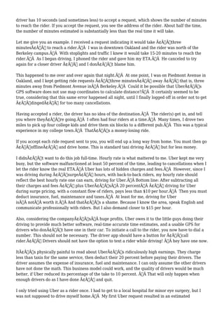 driver has 10 seconds (and sometimes less) to accept a request, which shows the number of minutes 
to reach the rider. If you accept the request, you see the address of the rider. About half the time, 
the number of minutes estimated is substantially less than the real time it will take. 
Let me give you an example. I received a request indicating it would take Ã¢Â€Âœthree 
minutesÃ¢Â€Â to reach a rider.Ã‚Â I was in downtown Oakland and the rider was north of the 
Berkeley campus.Ã‚Â With stoplights and traffic I knew it would take 15-20 minutes to reach the 
rider.Ã‚Â As I began driving, I phoned the rider and gave him my ETA.Ã‚Â He canceled to try 
again for a closer driver Ã¢Â€Â“ and I donÃ¢Â€Â™t blame him. 
This happened to me over and over again that night.Ã‚Â At one point, I was on Piedmont Avenue in 
Oakland, and I kept getting ride requests Ã¢Â€Âœthree minutesÃ¢Â€Â away Ã¢Â€Â“ that is, three 
minutes away from Piedmont Avenue inÃ‚Â Berkeley.Ã‚Â Could it be possible that UberÃ¢Â€Â™s 
GPS software does not use map coordinates to calculate distance?Ã‚Â It certainly seemed to be 
true, considering that this same error happened all night, until I finally logged off in order not to get 
Ã¢Â€ÂœdingedÃ¢Â€Â for too many cancellations. 
Having accepted a rider, the driver has no idea of the destination.Ã‚Â The rider(s) get in, and tell 
you where theyÃ¢Â€Â™re going.Ã‚Â I often had four riders at a time.Ã‚Â Many times, I drove two 
miles to pick up four college kids and drive them six blocks to a different pub.Ã‚Â This was a typical 
experience in my college town.Ã‚Â ThatÃ¢Â€Â™s a money-losing ride. 
If you accept each ride request sent to you, you will end up a long way from home. You must then go 
Ã¢Â€ÂœofflineÃ¢Â€Â and drive home. This is standard taxi driving Ã¢Â€Â“ but for less money. 
I didnÃ¢Â€Â™t want to do this job full-time. Hourly rate is what mattered to me. Uber kept me very 
busy, but the software malfunctioned at least 50 percent of the time, leading to cancellations when I 
let the rider know the real ETA.Ã‚Â Uber has lots of hidden charges and fees.Ã‚Â However, since I 
was driving during Ã¢Â€ÂœsurgeÃ¢Â€Â hours, with back-to-back riders, my hourly rate should 
reflect the best hourly rate one can earn, driving for Uber.Ã‚Â Bottom line: After subtracting all 
their charges and fees Ã¢Â€Â” plus UberÃ¢Â€Â™sÃ‚Â 20 percentÃ‚Â Ã¢Â€Â” driving for Uber 
during surge pricing, with a constant flow of riders, pays less than $10 per hour.Ã‚Â Then you must 
deduct insurance, fuel, maintenance and taxes.Ã‚Â At least for me, driving for Uber 
isÃ‚Â notÃ‚Â worth it.Ã‚Â And thatÃ¢Â€Â™s a shame. Because I know the area, speak English and 
communicate professionally with riders. But I also demand closer to $15 per hour. 
Also, considering the companyÃ¢Â€Â™sÃ‚Â huge profits, Uber owes it to the little guys doing their 
driving to provide much better software, real-time accurate time estimates, and a usable GPS for 
drivers who donÃ¢Â€Â™t have one in their car. To initiate a call to the rider, you now have to dial a 
number. This should not be necessary. The driver app should have a button for Ã¢Â€Âœcall 
rider.Ã¢Â€Â Drivers should not have the option to text a rider while driving! Ã‚Â hey have one now. 
ItÃ¢Â€Â™s physically painful to read about UberÃ¢Â€Â™s ridiculously high earnings. They charge 
less than taxis for the same service, then deduct their 20 percent before paying their drivers. The 
driver assumes the expense of insurance, fuel and maintenance. I can only assume the other drivers 
have not done the math. This business model could work, and the quality of drivers would be much 
better, if Uber reduced its percentage of the take to 10 percent. Ã‚Â That will only happen when 
enough drivers do as I have done Ã¢Â€Â” and quit. 
I only tried using Uber as a rider once. I had to get to a local hospital for minor eye surgery, but I 
was not supposed to drive myself home.Ã‚Â My first Uber request resulted in an estimated 
 