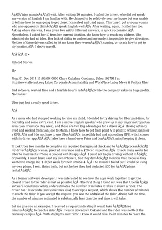 Ã¢Â€Âœnine minuteÃ¢Â€Â wait. After waiting 20 minutes, I called the driver, who did not speak 
any version of English I am familiar with. He claimed to be relatively near my house but was unable 
to tell me how he was going to get there. I canceled and tried again. This time I got a young woman 
who also apparently didnÃ¢Â€Â™t speak English well.Ã‚Â After waiting, again, I called her too. 
Asking where she was, I was given two wildly different answers, in quick succession.Ã‚Â 
Nonetheless, I asked her if, from her current location, she knew how to reach my address. She 
admitted she had no idea. Her lack of ability to understand me made it impossible to give directions. 
Neither of these drivers called to let me know they werenÃ¢Â€Â™t coming, or to ask how to get to 
my location.Ã‚Â I drove myself. 
Ã‚Â Ã‚Â ]]> 
Related Stories 
]]> 
Mon, 01 Dec 2014 11:06:00 -0800 Claire Callahan Goodman, Salon 1027941 at 
http://www.alternet.org Labor Corporate Accountability and WorkPlace Labor News & Politics Uber 
Bad software, wasted time and a terrible hourly rateÃ¢Â€Â”while the company rakes in huge profits. 
No thanks! 
Uber just lost a really good driver. 
Ã‚Â 
As a mom who had stopped working to raise my child, I decided to try driving for Uber part-time, for 
flexibility and some extra cash. I am a native English speaker who grew up in my major metropolitan 
area (San Francisco Bay Area), and these are two big advantages for a driver.Ã‚Â Having actually 
lived and worked from San Jose to Marin, I know how to get from point A to point B without maps or 
a GPS, Ã‚Â and I do not have to use UberÃ¢Â€Â™s incredibly bad and misleading GPS, which comes 
with its driver app.Ã‚Â Ã‚Â I also have a brand-new Prius and donÃ¢Â€Â™t mind keeping it clean. 
It took Uber two months to complete my required background check and to Ã¢Â€ÂœprocessÃ¢Â€Â 
my driverÃ¢Â€Â™s license, proof of insurance and a $20 car inspection.Ã‚Â It took many weeks for 
Uber to mail me its iPhone 4 (loaded with its app).Ã‚Â I could not begin driving without it Ã¢Â€Â” 
or possibly, I could have used my own iPhone 5, but they didnÃ¢Â€Â™t mention that, because they 
wanted to charge me $10 per week for their iPhone 4. Ã‚Â The minute I found out I could be using 
my own phone, I sent theirs back, but not before they had deducted $30 for Ã¢Â€Âœphone 
rental.Ã¢Â€Â 
As a former software developer, I was interested to see how the apps work together to get the 
closest driver to the rider as fast as possible.Ã‚Â The first thing I found out was that UberÃ¢Â€Â™s 
software sometimes wildly underestimates the number of minutes it takes to reach a rider. The 
driver has 10 seconds (and sometimes less) to accept a request, which shows the number of minutes 
to reach the rider. If you accept the request, you see the address of the rider. About half the time, 
the number of minutes estimated is substantially less than the real time it will take. 
Let me give you an example. I received a request indicating it would take Ã¢Â€Âœthree 
minutesÃ¢Â€Â to reach a rider.Ã‚Â I was in downtown Oakland and the rider was north of the 
Berkeley campus.Ã‚Â With stoplights and traffic I knew it would take 15-20 minutes to reach the 
 