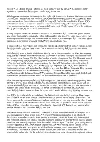 rider.Ã‚Â As I began driving, I phoned the rider and gave him my ETA.Ã‚Â He canceled to try 
again for a closer driver Ã¢Â€Â“ and I donÃ¢Â€Â™t blame him. 
This happened to me over and over again that night.Ã‚Â At one point, I was on Piedmont Avenue in 
Oakland, and I kept getting ride requests Ã¢Â€Âœthree minutesÃ¢Â€Â away Ã¢Â€Â“ that is, three 
minutes away from Piedmont Avenue inÃ‚Â Berkeley.Ã‚Â Could it be possible that UberÃ¢Â€Â™s 
GPS software does not use map coordinates to calculate distance?Ã‚Â It certainly seemed to be 
true, considering that this same error happened all night, until I finally logged off in order not to get 
Ã¢Â€ÂœdingedÃ¢Â€Â for too many cancellations. 
Having accepted a rider, the driver has no idea of the destination.Ã‚Â The rider(s) get in, and tell 
you where theyÃ¢Â€Â™re going.Ã‚Â I often had four riders at a time.Ã‚Â Many times, I drove two 
miles to pick up four college kids and drive them six blocks to a different pub.Ã‚Â This was a typical 
experience in my college town.Ã‚Â ThatÃ¢Â€Â™s a money-losing ride. 
If you accept each ride request sent to you, you will end up a long way from home. You must then go 
Ã¢Â€ÂœofflineÃ¢Â€Â and drive home. This is standard taxi driving Ã¢Â€Â“ but for less money. 
I didnÃ¢Â€Â™t want to do this job full-time. Hourly rate is what mattered to me. Uber kept me very 
busy, but the software malfunctioned at least 50 percent of the time, leading to cancellations when I 
let the rider know the real ETA.Ã‚Â Uber has lots of hidden charges and fees.Ã‚Â However, since I 
was driving during Ã¢Â€ÂœsurgeÃ¢Â€Â hours, with back-to-back riders, my hourly rate should 
reflect the best hourly rate one can earn, driving for Uber.Ã‚Â Bottom line: After subtracting all 
their charges and fees Ã¢Â€Â” plus UberÃ¢Â€Â™sÃ‚Â 20 percentÃ‚Â Ã¢Â€Â” driving for Uber 
during surge pricing, with a constant flow of riders, pays less than $10 per hour.Ã‚Â Then you must 
deduct insurance, fuel, maintenance and taxes.Ã‚Â At least for me, driving for Uber 
isÃ‚Â notÃ‚Â worth it.Ã‚Â And thatÃ¢Â€Â™s a shame. Because I know the area, speak English and 
communicate professionally with riders. But I also demand closer to $15 per hour. 
Also, considering the companyÃ¢Â€Â™sÃ‚Â huge profits, Uber owes it to the little guys doing their 
driving to provide much better software, real-time accurate time estimates, and a usable GPS for 
drivers who donÃ¢Â€Â™t have one in their car. To initiate a call to the rider, you now have to dial a 
number. This should not be necessary. The driver app should have a button for Ã¢Â€Âœcall 
rider.Ã¢Â€Â Drivers should not have the option to text a rider while driving! Ã‚Â hey have one now. 
ItÃ¢Â€Â™s physically painful to read about UberÃ¢Â€Â™s ridiculously high earnings. They charge 
less than taxis for the same service, then deduct their 20 percent before paying their drivers. The 
driver assumes the expense of insurance, fuel and maintenance. I can only assume the other drivers 
have not done the math. This business model could work, and the quality of drivers would be much 
better, if Uber reduced its percentage of the take to 10 percent. Ã‚Â That will only happen when 
enough drivers do as I have done Ã¢Â€Â” and quit. 
I only tried using Uber as a rider once. I had to get to a local hospital for minor eye surgery, but I 
was not supposed to drive myself home.Ã‚Â My first Uber request resulted in an estimated 
Ã¢Â€Âœnine minuteÃ¢Â€Â wait. After waiting 20 minutes, I called the driver, who did not speak 
any version of English I am familiar with. He claimed to be relatively near my house but was unable 
to tell me how he was going to get there. I canceled and tried again. This time I got a young woman 
who also apparently didnÃ¢Â€Â™t speak English well.Ã‚Â After waiting, again, I called her too. 
Asking where she was, I was given two wildly different answers, in quick succession.Ã‚Â 
Nonetheless, I asked her if, from her current location, she knew how to reach my address. She 
admitted she had no idea. Her lack of ability to understand me made it impossible to give directions. 
 