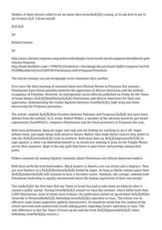 Neither of these drivers called to let me know they werenÃ¢Â€Â™t coming, or to ask how to get to 
my location.Ã‚Â I drove myself. 
Ã‚Â Ã‚Â 
]]> 
Related Stories 
]]> 
http://www.alternet.org/news-amp-politics/shockingly-racist-israeli-op-ed-compares-bloodthirsty-pale 
stinians-ferguson 
http://feeds.feedblitz.com/~/79987623/0/alternet~Shockingly-Racist-Israeli-OpEd-Compares-%e2%8 
0%98Bloodthirsty%e2%80%99-Palestinians-with-Ferguson-Protestors 
The article contains one jaw-droppingly racist statement after another. 
Ever since the fatal shooting of unarmed black teen Michael Brown in Ferguson this summer, 
Palestinians have drawn parallels between the oppression of African Americans and the military 
occupation of Palestine. However, an outrageously racist editorial published on Friday by the Times 
of Israel blames Ã¢Â€ÂœbloodthirstyÃ¢Â€Â Palestinians and African Americans for their own 
oppression, demonstrating the similar bigotries between IsraelÃ¢Â€Â™s right wing and those 
denouncing the Ferguson protestors. 
The article, entitled Ã¢Â€ÂœNine Parallels between Palestine and Ferguson,Ã¢Â€Â has since been 
deleted from the website. In it, writer Robert Wilkes, a member of the advisory board for pro-Israel 
organization StandWithUs, compares Palestinians and the black protestors in Ferguson this way: 
Both have permanent, deep-set anger and rage and are looking for anything to set it off. Anger 
defines them, and anger keeps both mired in failure. Rather than make better choices they prefer to 
ride the Ã¢Â€ÂœvictimÃ¢Â€Â train to nowhere. Both must have an Ã¢Â€ÂœoppressorÃ¢Â€Â to 
rage against; a white cop defending himself or an Israeli Jew wanting to pray on the Temple Mount 
serves their purposes. Rage is the only path they know to gain honor and prestige among their 
peers. 
Wilkes continues by making bigoted comments about Palestinian and African-American leaders: 
Both have perfectly wretched leaders. Black leaders in America are con artists and a disgrace. They 
are race-hustlers in a Ã¢Â€ÂœbusinessÃ¢Â€Â fueled by anger. As long as blacks remain angry their 
Ã¢Â€ÂœleadersÃ¢Â€Â will continue to have a lucrative career. Similarly, the corrupt, undemocratic 
Palestinian leadership is equally unconcerned about the human aspirations of their own people. 
This isnÃ¢Â€Â™t the first time that the Times of Israel has had to take down an editorial after it 
caused a public uproar. During IsraelÃ¢Â€Â™s assault on Gaza this summer, which killed more than 
2,000 Palestinians, most of whom were civilians, the publication posted an op-ed titled Ã¢Â€ÂœWhen 
Genocide Is PermissibleÃ¢Â€Â defending IsraelÃ¢Â€Â™s operation in Gaza. The article was so 
offensive some Israel supporters publicly denounced it. (It should be noted that the content of the 
article mirrored most mainstream Israeli talking points regarding Israel's operation in Gaza. The 
only difference is that the Times of Israel op-ed used the term Ã¢Â€ÂœgenocideÃ¢Â€Â when 
defending IsraelÃ¢Â€Â™s actions.) 
 
