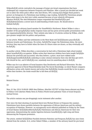 WilkesÃ¢Â€Â™ article contradicts the message of larger pro-Israel organizations that have 
challenged any comparison between Ferguson and Palestine. After a grand jury decided last week 
not to indict the white police officer who shot Brown, NFL running back Reggie Bush posted a 
picture on Instagram of a Palestinian man holding a sign reading, Ã¢Â€ÂœThe Palestinian people 
know what mean to be shot (sicc) while unarmed because of your ethnicity #Ferguson 
#Justice.Ã¢Â€Â The Anti-Defamation League responded that BushÃ¢Â€Â™s post 
Ã¢Â€Âœdemonstrates a severe lack of understanding of both issues. He should stick to 
football.Ã¢Â€Â 
Besides being an advisory board member for StandWithUs Northwest, Robert Wilkes is also a 
member of the groupÃ¢Â€Â™s media response team and has given several public presentations with 
the organizationÃ¢Â€Â™s director. Their website also links to 14 articles written by Wilkes, which 
give greater insight into his politics and positions. 
In one article, Wilkes said that settlements in the West Bank will Ã¢Â€Âœhasten peaceÃ¢Â€Â 
between Israelis and Palestinians. He writes: Ã¢Â€ÂœThe longer the Palestinians delay, the more 
territory they may have to forfeit when the lines of a future state are drawn, as they eventually will 
be.Ã¢Â€Â 
In another article, Wilkes describes a conversation he had with a Palestinian high school student 
about IsraelÃ¢Â€Â™s occupation. Wilkes writes that American children have been taught Ã¢Â€Âœto 
distrust the powerful and successful, who they believe, a priori, must have robbed some 
Ã¢Â€Â˜oppressedÃ¢Â€Â™Ã‚Â underdog in some colonial enterprise (how else did they get rich?). 
Life should be fair, and if itÃ¢Â€Â™s not, somebody must do something about it.Ã¢Â€Â 
Wilkes says he is an admirer of Israel boosters Alan Dershowitz and Richard Silverstein. He also 
expresses approval of David MametÃ¢Â€Â™s book The Secret Knowledge, in which Mamet compares 
affirmative action with chattel slavery and writes that Ã¢Â€Âœthe Israelis would like to live in peace 
within their borders; the Arabs would like to kill them all.Ã¢Â€Â 
]]> 
Related Stories 
]]> 
Mon, 01 Dec 2014 10:08:00 -0800 Alex Ellefson, AlterNet 1027937 at http://www.alternet.org News 
& Politics Civil Liberties Media News & Politics World Israel palestine Times of Israel ferguson 
michael brown 
The article contains one jaw-droppingly racist statement after another. 
Ever since the fatal shooting of unarmed black teen Michael Brown in Ferguson this summer, 
Palestinians have drawn parallels between the oppression of African Americans and the military 
occupation of Palestine. However, an outrageously racist editorial published on Friday by the Times 
of Israel blames Ã¢Â€ÂœbloodthirstyÃ¢Â€Â Palestinians and African Americans for their own 
oppression, demonstrating the similar bigotries between IsraelÃ¢Â€Â™s right wing and those 
denouncing the Ferguson protestors. 
The article, entitled Ã¢Â€ÂœNine Parallels between Palestine and Ferguson,Ã¢Â€Â has since been 
deleted from the website. In it, writer Robert Wilkes, a member of the advisory board for pro-Israel 
 