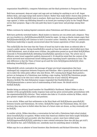 organization StandWithUs, compares Palestinians and the black protestors in Ferguson this way: 
Both have permanent, deep-set anger and rage and are looking for anything to set it off. Anger 
defines them, and anger keeps both mired in failure. Rather than make better choices they prefer to 
ride the Ã¢Â€ÂœvictimÃ¢Â€Â train to nowhere. Both must have an Ã¢Â€ÂœoppressorÃ¢Â€Â to 
rage against; a white cop defending himself or an Israeli Jew wanting to pray on the Temple Mount 
serves their purposes. Rage is the only path they know to gain honor and prestige among their 
peers. 
Wilkes continues by making bigoted comments about Palestinian and African-American leaders: 
Both have perfectly wretched leaders. Black leaders in America are con artists and a disgrace. They 
are race-hustlers in a Ã¢Â€ÂœbusinessÃ¢Â€Â fueled by anger. As long as blacks remain angry their 
Ã¢Â€ÂœleadersÃ¢Â€Â will continue to have a lucrative career. Similarly, the corrupt, undemocratic 
Palestinian leadership is equally unconcerned about the human aspirations of their own people. 
This isnÃ¢Â€Â™t the first time that the Times of Israel has had to take down an editorial after it 
caused a public uproar. During IsraelÃ¢Â€Â™s assault on Gaza this summer, which killed more than 
2,000 Palestinians, most of whom were civilians, the publication posted an op-ed titled Ã¢Â€ÂœWhen 
Genocide Is PermissibleÃ¢Â€Â defending IsraelÃ¢Â€Â™s operation in Gaza. The article was so 
offensive some Israel supporters publicly denounced it. (It should be noted that the content of the 
article mirrored most mainstream Israeli talking points regarding Israel's operation in Gaza. The 
only difference is that the Times of Israel op-ed used the term Ã¢Â€ÂœgenocideÃ¢Â€Â when 
defending IsraelÃ¢Â€Â™s actions.) 
WilkesÃ¢Â€Â™ article contradicts the message of larger pro-Israel organizations that have 
challenged any comparison between Ferguson and Palestine. After a grand jury decided last week 
not to indict the white police officer who shot Brown, NFL running back Reggie Bush posted a 
picture on Instagram of a Palestinian man holding a sign reading, Ã¢Â€ÂœThe Palestinian people 
know what mean to be shot (sicc) while unarmed because of your ethnicity #Ferguson 
#Justice.Ã¢Â€Â The Anti-Defamation League responded that BushÃ¢Â€Â™s post 
Ã¢Â€Âœdemonstrates a severe lack of understanding of both issues. He should stick to 
football.Ã¢Â€Â 
Besides being an advisory board member for StandWithUs Northwest, Robert Wilkes is also a 
member of the groupÃ¢Â€Â™s media response team and has given several public presentations with 
the organizationÃ¢Â€Â™s director. Their website also links to 14 articles written by Wilkes, which 
give greater insight into his politics and positions. 
In one article, Wilkes said that settlements in the West Bank will Ã¢Â€Âœhasten peaceÃ¢Â€Â 
between Israelis and Palestinians. He writes: Ã¢Â€ÂœThe longer the Palestinians delay, the more 
territory they may have to forfeit when the lines of a future state are drawn, as they eventually will 
be.Ã¢Â€Â 
In another article, Wilkes describes a conversation he had with a Palestinian high school student 
about IsraelÃ¢Â€Â™s occupation. Wilkes writes that American children have been taught Ã¢Â€Âœto 
distrust the powerful and successful, who they believe, a priori, must have robbed some 
Ã¢Â€Â˜oppressedÃ¢Â€Â™Ã‚Â underdog in some colonial enterprise (how else did they get rich?). 
Life should be fair, and if itÃ¢Â€Â™s not, somebody must do something about it.Ã¢Â€Â 
Wilkes says he is an admirer of Israel boosters Alan Dershowitz and Richard Silverstein. He also 
 