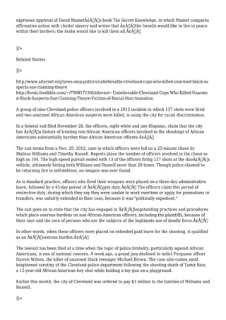 expresses approval of David MametÃ¢Â€Â™s book The Secret Knowledge, in which Mamet compares 
affirmative action with chattel slavery and writes that Ã¢Â€Âœthe Israelis would like to live in peace 
within their borders; the Arabs would like to kill them all.Ã¢Â€Â 
]]> 
Related Stories 
]]> 
http://www.alternet.org/news-amp-politics/unbelievable-cleveland-cops-who-killed-unarmed-black-su 
spects-sue-claiming-theyre 
http://feeds.feedblitz.com/~/79981719/0/alternet~Unbelievable-Cleveland-Cops-Who-Killed-Unarme 
d-Black-Suspects-Sue-Claiming-Theyre-Victims-of-Racial-Discrimination 
A group of nine Cleveland police officers involved in a 2012 incident in which 137 shots were fired 
and two unarmed African American suspects were killed, is suing the city for racial discrimination. 
In a federal suit filed November 28, the officers, eight white and one Hispanic, claim that the city 
has Ã¢Â€Âœa history of treating non-African American officers involved in the shootings of African 
Americans substantially harsher than African American officers.Ã¢Â€Â 
The suit stems from a Nov. 29, 2012, case in which officers were led on a 25-minute chase by 
Malissa Williams and Timothy Russell. Reports place the number of officers involved in the chase as 
high as 104. The high-speed pursuit ended with 13 of the officers firing 137 shots at the duoÃ¢Â€Â™s 
vehicle, ultimately hitting both Williams and Russell more than 20 times. Though police claimed to 
be returning fire in self-defense, no weapon was ever found. 
As is standard practice, officers who fired their weapons were placed on a three-day administrative 
leave, followed by a 45-day period of Ã¢Â€Âœgym duty.Ã¢Â€Â The officers claim this period of 
restrictive duty, during which they say they were unable to work overtime or apply for promotions or 
transfers, was unfairly extended in their case, because it was "politically expedient." 
The suit goes on to state that the city has engaged in Ã¢Â€Âœlongstanding practices and procedures 
which place onerous burdens on non-African-American officers, including the plaintiffs, because of 
their race and the race of persons who are the subjects of the legitimate use of deadly force.Ã¢Â€Â 
In other words, when these officers were placed on extended paid leave for the shooting, it qualified 
as an Ã¢Â€Âœonerous burden.Ã¢Â€Â 
The lawsuit has been filed at a time when the topic of police brutality, particularly against African 
Americans, is one of national concern. A week ago, a grand jury declined to indict Ferguson officer 
Darren Wilson, the killer of unarmed black teenager Michael Brown. The case also comes amid 
heightened scrutiny of the Cleveland police department following the shooting death of Tamir Rice, 
a 12-year-old African-American boy shot while holding a toy gun on a playground. 
Earlier this month, the city of Cleveland was ordered to pay $3 million to the families of Williams and 
Russell. 
]]> 
 