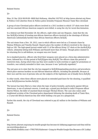 Related Stories 
]]> 
Mon, 01 Dec 2014 08:09:00 -0800 Kali Holloway, AlterNet 1027923 at http://www.alternet.org News 
& Politics Civil Liberties News & Politics police brutality Ferguson Missouri Tamir Rice cleveland 
A group of nine Cleveland police officers involved in a 2012 incident in which 137 shots were fired 
and two unarmed African American suspects were killed, is suing the city for racial discrimination. 
In a federal suit filed November 28, the officers, eight white and one Hispanic, claim that the city 
has Ã¢Â€Âœa history of treating non-African American officers involved in the shootings of African 
Americans substantially harsher than African American officers.Ã¢Â€Â 
The suit stems from a Nov. 29, 2012, case in which officers were led on a 25-minute chase by 
Malissa Williams and Timothy Russell. Reports place the number of officers involved in the chase as 
high as 104. The high-speed pursuit ended with 13 of the officers firing 137 shots at the duoÃ¢Â€Â™s 
vehicle, ultimately hitting both Williams and Russell more than 20 times. Though police claimed to 
be returning fire in self-defense, no weapon was ever found. 
As is standard practice, officers who fired their weapons were placed on a three-day administrative 
leave, followed by a 45-day period of Ã¢Â€Âœgym duty.Ã¢Â€Â The officers claim this period of 
restrictive duty, during which they say they were unable to work overtime or apply for promotions or 
transfers, was unfairly extended in their case, because it was "politically expedient." 
The suit goes on to state that the city has engaged in Ã¢Â€Âœlongstanding practices and procedures 
which place onerous burdens on non-African-American officers, including the plaintiffs, because of 
their race and the race of persons who are the subjects of the legitimate use of deadly force.Ã¢Â€Â 
In other words, when these officers were placed on extended paid leave for the shooting, it qualified 
as an Ã¢Â€Âœonerous burden.Ã¢Â€Â 
The lawsuit has been filed at a time when the topic of police brutality, particularly against African 
Americans, is one of national concern. A week ago, a grand jury declined to indict Ferguson officer 
Darren Wilson, the killer of unarmed black teenager Michael Brown. The case also comes amid 
heightened scrutiny of the Cleveland police department following the shooting death of Tamir Rice, 
a 12-year-old African-American boy shot while holding a toy gun on a playground. 
Earlier this month, the city of Cleveland was ordered to pay $3 million to the families of Williams and 
Russell. 
]]> 
Related Stories 
]]> 
http://www.alternet.org/using-its-wealth-google-has-become-dc-lobbying-juggernaut-and-they-still-kn 
ow-everything-about-us 
http://feeds.feedblitz.com/~/79927091/0/alternet~Using-its-Wealth-Google-Has-Become-a-DC-Lobbyi 
 