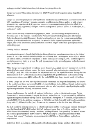 ng-Juggernaut%e2%80%94And-They-Still-Know-Everything-About-Us 
Google knows everything about its users, but itÃ¢Â€Â™s not very transparent about its political 
influence. 
Google has become synonymous with tech buses, San Francisco gentrification and its involvement in 
NSA surveillance. It's not very popular among its neighbors in the Silicon Valley, or with privacy 
advocates. But now thereÃ¢Â€Â™s another reason to look at Google criticallyÃ¢Â€Â” itÃ¢Â€Â™s 
become a lobbying juggernaut, using its vast wealth to push its political agenda in Washington, D.C. 
and in every state. 
Public Citizen recently released a 60-page report, titled "Mission Creep-y: Google Is Quietly 
Becoming One of the Nation's Most Powerful Political Forces While Expanding Its Information- 
Collection Empire.Ã¢Â€Â The report details how Google went from the research project of two 
Stanford grad students to what is arguably the worldÃ¢Â€Â™s biggest information technology 
empire, and how it amassed a giant information-collection empire and is now gaining significant 
political interest. 
Growing Political Influence 
According to the report, Google Ã¢Â€Âœis the biggest lobbying spending corporation in the United 
States. In 2014, the firm has commissioned a force of more than 100 lobbyists, about 80% of whom 
are former federal government employees, to do its bidding in Washington, D.C., and has deployed 
agents in numerous states to grease the path for approvals for its groundbreaking technologies and 
keep regulators at bay." 
While Google knows practically everything about its users, itÃ¢Â€Â™s not very transparent about its 
political influence and lobbying power. But there is enough information to piece together the 
puzzle.Ã‚Â Using data from the Center for Responsive Politics, the report found that during the first 
three quarters of 2014, the information technology behemoth spent the most on federal lobbying 
among corporations, some $13.6 million. By the end of 2014, that figure should reach $18 million. 
In 2004, Google did not even have a political action committee, but its political spending has soared 
to the point where it now surpasses Wall Street giant Goldman Sachs.Ã‚Â And Google makes sure its 
money is well spent, using seasoned government veterans who know the tricks of getting favorable 
legislation passed and blocking unfavorable actions. 
Google also lobbies on the state level, pushing for business ventures like driverless cars, Google 
Glasses and its eponymous search engine. In Nevada and California, Google successfully lobbied to 
legalize the operation of self-driving cars on public roads. During the 2010 election, Google donated 
a total of $64,000 to the political campaigns of 36 California State Assembly and Senate candidates, 
along with $25,900 each to Gov. Jerry Brown and his opponent in the election, Meg Whitman. 
But that number is nothing compared to what Google spent on this yearÃ¢Â€Â™s election. The report 
says that GoogleÃ¢Â€Â™s PAC, called NetPAC, had spent more than $1.6 million, splitting its 
political contributions evenly among Democrats and Republicans. This spreading the wealth across 
the political spectrum shows that Google was Ã¢Â€Âœseeking to accrue influence rather than 
advance their values." This is also a common practice ofÃ‚Â large financial firms and defense 
corporations. 
Aside from direct spending on lobbying and political campaigns, Google also has softer forms of 
 