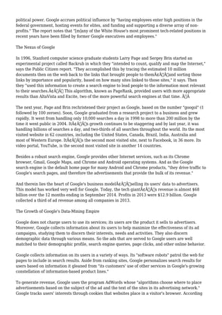 political power. Google accrues political influence by "having employees enter high positions in the 
federal government, hosting events for elites, and funding and supporting a diverse array of non-profits." 
The report notes that "[m]any of the White House's most prominent tech-related positions in 
recent years have been filled by former Google executives and employees." 
The Nexus of Google 
In 1996, Stanford computer science graduate students Larry Page and Sergey Brin started an 
experimental project called Backrub in which they "intended to count, qualify and map the Internet," 
says the Public Citizen report. "They accomplished this by tracing the estimated 10 million 
documents then on the web back to the links that brought people to themÃ¢Â€Â”and sorting those 
links by importance and popularity, based on how many sites linked to those sites," it says. Then 
they "used this information to create a search engine to lead people to the information most relevant 
to their searches.Ã¢Â€Â This algorithm, known as PageRank, provided users with more appropriate 
results than AltaVista and Excite, two of the more powerful search engines at that time. Ã‚Â 
The next year, Page and Brin rechristened their project as Google, based on the number "googol" (1 
followed by 100 zeroes). Soon, Google graduated from a research project to a business and grew 
rapidly. It went from handling only 10,000 searches a day in 1998 to more than 200 million by the 
time it went public in 2004. ItÃ¢Â€Â™s growth continues to be staggering and by last year, it was 
handling billions of searches a day, and two-thirds of all searches throughout the world. Its the most 
visited website in 62 countries, including the United States, Canada, Brazil, India, Australia and 
most of Western Europe. ItÃ¢Â€Â™s the second most visited site, next to Facebook, in 36 more. Its 
video portal, YouTube, is the second most visited site in another 14 countries. 
Besides a robust search engine, Google provides other Internet services, such as its Chrome 
browser, Gmail, Google Maps, and Chrome and Android operating systems. And as the Google 
search engine is the default home page for many Android and Chrome products, "they drive traffic to 
Google's search pages, and therefore the advertisements that provide the bulk of its revenue." 
And therein lies the heart of Google's business modelÃ¢Â€Â”selling its users' data to advertisers. 
This model has worked very well for Google. Today, the tech giantÃ¢Â€Â™s revenue is almost $68 
billion over the 12 months ending in September 2014. Profits in 2013 were $12.9 billion. Google 
collected a third of ad revenue among all companies in 2013. 
The Growth of Google's Data-Mining Empire 
Google does not charge users to use its services; its users are the product it sells to advertisers. 
Moreover, Google collects information about its users to help maximize the effectiveness of its ad 
campaigns, studying them to discern their interests, needs and activities. They also discern 
demographic data through various means. So the ads that are served to Google users are well 
matched to their demographic profile, search engine queries, page clicks, and other online behavior. 
Google collects information on its users in a variety of ways. Its "software robots" patrol the web for 
pages to include in search results. Aside from ranking sites, Google personalizes search results for 
users based on information it gleaned from "its customers' use of other services in Google's growing 
constellation of information-based product lines." 
To generate revenue, Google uses the program AdWords whose "algorithms choose where to place 
advertisements based on the subject of the ad and the text of the sites in its advertising network." 
Google tracks users' interests through cookies that websites place in a visitor's browser. According 
 