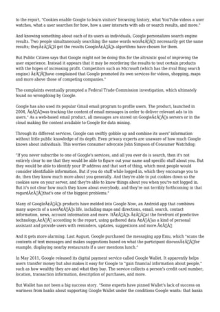 to the report, "Cookies enable Google to learn visitors' browsing history, what YouTube videos a user 
watches, what a user searches for how, how a user interacts with ads or search results, and more." 
And knowing something about each of its users as individuals, Google personalizes search engine 
results. Two people simultaneously searching the same words wonÃ¢Â€Â™t necessarily get the same 
results; theyÃ¢Â€Â™ll get the results GoogleÃ¢Â€Â™s algorithms have chosen for them. 
But Public Citizen says that Google might not be doing this for the altruistic goal of improving the 
user experience. Instead it appears that it may be reordering the results to tout certain products 
with the hopes of increasing profit. Competitors such as Microsoft (which has the rival Bing search 
engine) Ã¢Â€Âœhave complained that Google promoted its own services for videos, shopping, maps 
and more above those of competing companies." 
The complaints eventually prompted a Federal Trade Commission investigation, which ultimately 
found no wrongdoing by Google. 
Google has also used its popular Gmail email program to profile users. The product, launched in 
2004, Ã¢Â€Âœwas tracking the content of email messages in order to deliver relevant ads to its 
users." As a web-based email product, all messages are stored on GoogleÃ¢Â€Â™s servers or in the 
cloud making the content available to Google for data mining. 
Through its different services, Google can swiftly gobble up and combine its users' information 
without little public knowledge of its depth. Even privacy experts are unaware of how much Google 
knows about individuals. This worries consumer advocate John Simpson of Consumer Watchdog: 
"If you never subscribe to one of Google's services, and all you ever do is search, then it's not 
entirely clear to me that they would be able to figure out your name and specific stuff about you. But 
they would be able to identify your IP address and that sort of thing, which most people would 
consider identifiable information. But if you do stuff while logged in, which they encourage you to 
do, then they know much more about you generally. And they're able to put cookies down so the 
cookies save on your server, and they're able to know things about you when you're not logged in. 
But it's not clear how much they know about everybody, and they're not terribly forthcoming in that 
regardÃ¢Â€Â”that's one of the biggest problems." 
Many of GoogleÃ¢Â€Â™s products have melded into Google Now, an Android app that combines 
many aspects of a userÃ¢Â€Â™s life, including maps and directions, email, search, contact 
information, news, account information and more. ItÃ¢Â€Â™s Ã¢Â€Âœat the forefront of predictive 
technology,Ã¢Â€Â according to the report, using gathered data Ã¢Â€Âœas a kind of personal 
assistant and provide users with reminders, updates, suggestions and more.Ã¢Â€Â 
And it gets more alarming. Last August, Google purchased the messaging app Emu, which "scans the 
contents of text messages and makes suggestions based on what the participant discussÃ¢Â€Â”for 
example, displaying nearby restaurants if a user mentions lunch." 
In May 2011, Google released its digital payment service called Google Wallet. It apparently helps 
users transfer money but also makes it easy for Google to "gain financial information about people," 
such as how wealthy they are and what they buy. The service collects a person's credit card number, 
location, transaction information, description of purchases, and more. 
But Wallet has not been a big success story. "Some experts have pinned Wallet's lack of success on 
wariness from banks about supporting Google Wallet under the conditions Google wants: that banks 
 